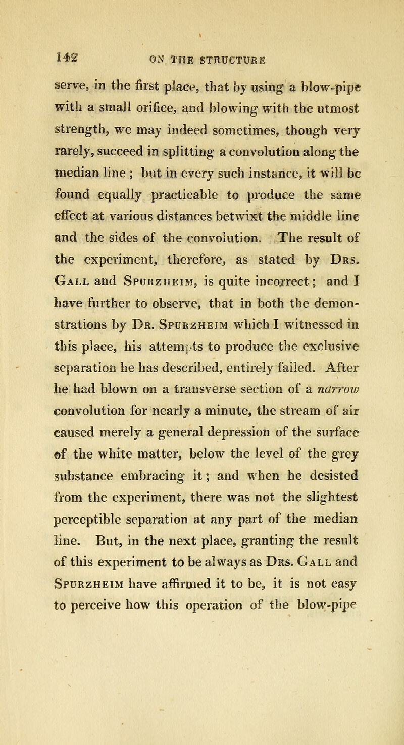 serve, in the first place, that by using a blow-pipe with a small orifice, and blowing with the utmost strength, we may indeed sometimes, though very rarely, succeed in splitting a convolution along the median line ; but in every such instance, it will be found equally practicable to produce the same effect at various distances betwixt the middle line and the sides of the convolution. The result of the experiment, therefore, as stated by Drs. Gall and Spurzheim, is quite incojrect; and I have further to observe, that in both the demon- strations by Dr. Spurzheim which I witnessed in this place, his attem?>ts to produce the exclusive separation he has described, entirely failed. After he had blown on a transverse section of a narroiD convolution for nearly a minute, the stream of air caused merely a general depression of the surface ©f the white matter, below the level of the grey substance embracing it; and when he desisted from the experiment, there was not the slightest perceptible separation at any part of the median line. But, in the next place, granting the result of this experiment to be always as Das. Gall and Spurzheim have affirmed it to be, it is not easy to perceive how this operation of the blow-pipe