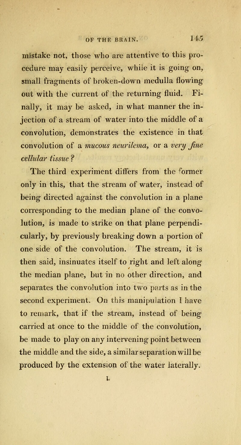mistake not, those who are attentive to this pro- cedure may easily perceive, whiie it is gomg on, small fragments of broken-down medulla flowing out with the current of the returning fluid. Fi- nally, it may be asked, in what manner the in- jection of a stream of water into the middle of a convolution, demonstrates the existence in that convolution of a mucous neurikfna, or a veri/ Jine cellular tissue f The third experiment differs from the former only in this, that the stream of water, instead of being directed against the convolution in a plane corresponding to the median plane of the convo- lution, is made to strike on that plane perpendi- cularly, by previously breaking down a portion of one side of the convolution. The stream, it is then said, insinuates itself to right and left along the median plane, but in no other direction, and separates the convolution into two parts as in the second experiment. On this manipulation I have to remark, that if the stream, instead of being carried at once to the middle of the convolution, be made to play on any intervening point between the middle and the side, a similar separation will be produced by the extension of the water laterally.