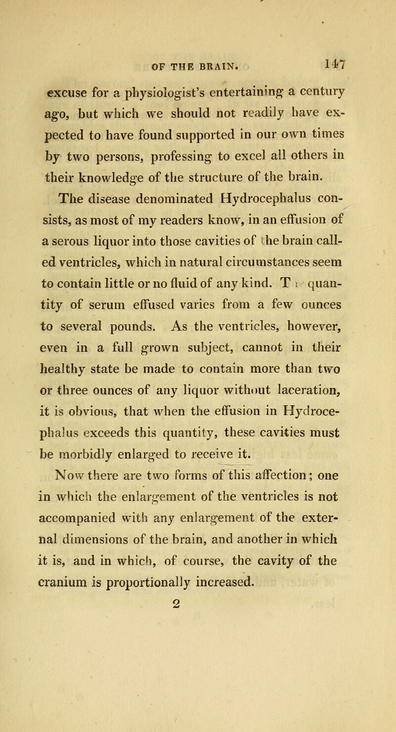 excuse for a physiologist's entertaining a century ago, but wiiich we should not readily have ex- pected to have found supported in our own times by two persons, professing to excel all others in their knowledge of the structure of the brain. The disease denominated Hydrocephalus con- sists, as most of my readers know, in an effusion of a serous liquor into those cavities of the brain call- ed ventricles, which in natural circumstances seem to contain little or no fluid of any kind. T : quan- tity of serum effused varies from a few ounces to several pounds. As the ventricles, however, even in a full grown subject, cannot in their healthy state be made to contain more than two or three ounces of any liquor without laceration, it is obvious, that when the effusion in Hydroce- phalus exceeds this quantity, these cavities must be morbidly enlarged to receive it. Now there are two forms of this affection; one in which the enlargement of the ventricles is not accompanied with any enlargement of the exter- nal dimensions of the brain, and another in which it is, and in whicli, of course, the cavity of the cranium is proportionally increased. 2