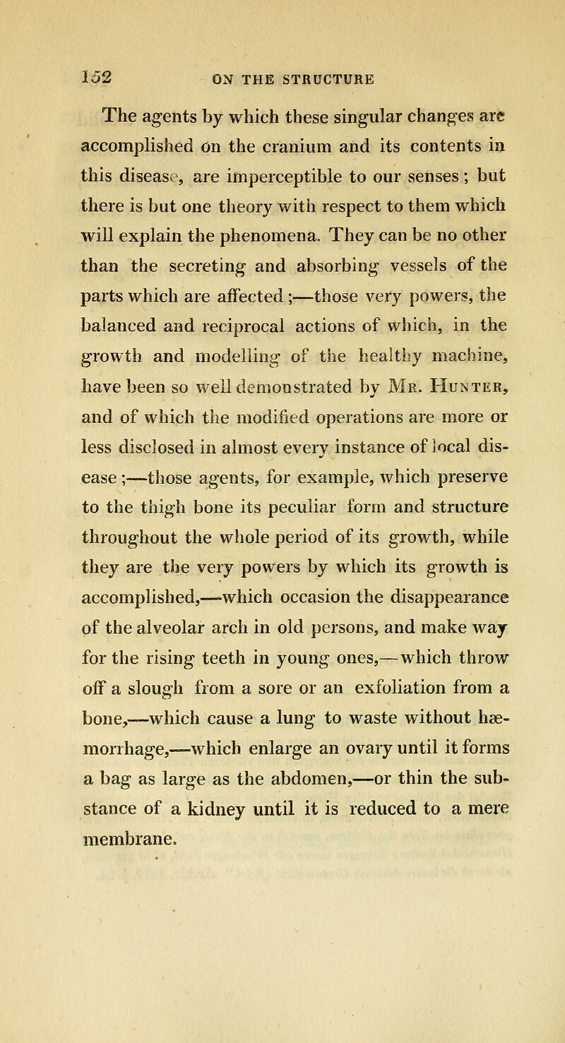 The ag-ents by which these singular changes are accomplished on the cranium and its contents in this disease, are imperceptible to our senses; but there is but one theory with respect to them which will explain the phenomena. They can be no other than the secreting and absorbing vessels of the parts which are affected;—those very powers, the balanced and reciprocal actions of which, in the growth and modelling of the healthy machine, have been so well demonstrated bv Mr. Hunter, and of which the modified operations are more or less disclosed in almost every instance of local dis- ease ;—those agents, for example, which preserve to the thigh bone its peculiar form and structure throughout the whole period of its growth, while they are the very powers by which its growth is accomplished,—which occasion the disappearance of the alveolar arch in old persons, and make way for the rising teeth in young ones,—which throw off a slough from a sore or an exfoliation from a bone,—which cause a lung to waste without hae- morrhage,—which enlarge an ovary until it forms a bag as large as the abdomen,—or thin the sub- stance of a kidney until it is reduced to a mere membrane.