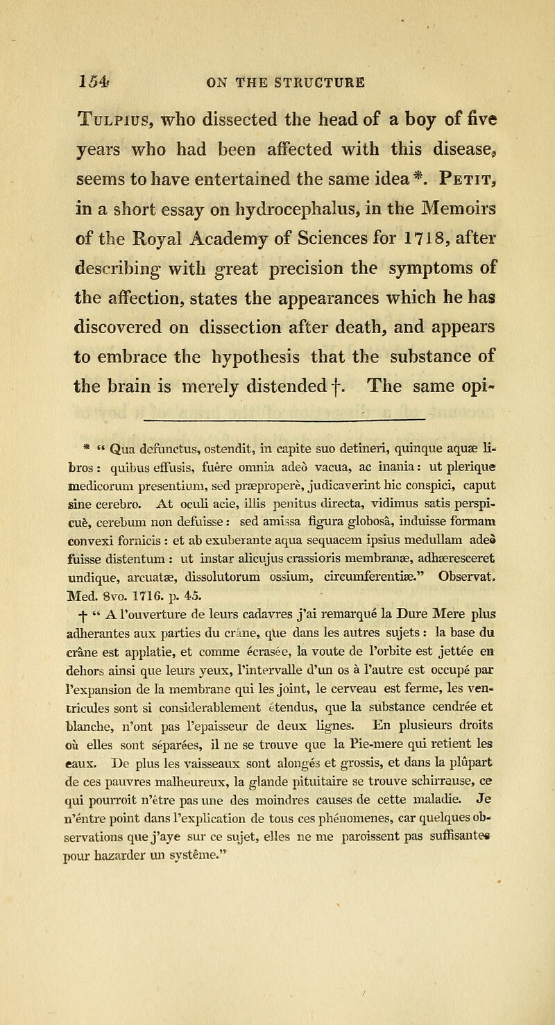 TuLPius, who dissected the head of a boy of five years who had been affected with this disease, seems to have entertained the same idea *. Petit, in a short essay on hydrocephalus, in the Memoirs of the Royal Academy of Sciences for 1718, after describing with great precision the symptoms of the affection, states the appearances which he has discovered on dissection after death, and appears to embrace the hypothesis that the substance of the brain is merely distended f. The same opi- *  Qua defunctus, ostendit, in capite suo detineri, quinque aquae li- bros : quibus efFusis, fuere omnia adeo vacua, ac inania: ut plerique medicorum presentium, sed prsepropere, judicaverint hie conspici, caput sine cerebro. At oculi acie, illis penitus directa, vidimus satis perspi- cu$, cerebum non defuisse: sed ami^sa figura globosa, induisse formam convexi fornicis : et ab exuberante aqua sequacem ipsius meduUam adea fuisse distentum : ut instar alicujus crassioris membranse, adhseresceret undique, arcuatge, dissolutorum ossium, circumferentise. Observat. Med. 8vo. 1716. p. 45. -|-  A I'ouverture de leurs cadavres j'ai remarque la Dure Mere plus adherantes aux parties du crane, que dans les autres sujets: la base du crane est applatie, et comma ecrasee, la voute de I'orbite est jettee en dehors amsi que leurs yeux, rintervalle d'un os a I'autre est occupe par I'expansion de la membrane qui les joint, le cerveau est ferme, les ven- tricules sont si considerablement etendus, que la substance cendree et blanche, n'ont pas I'epaisseur de deux lignes. En plusieurs droits ou eUes sont separees, il ne se trouve que la Pie-mere qui retient les eaux. De plus les vaisseavix sont alonges et grossis, et dans la plupart de ces pauvres malheureux, la glande pituitaire se trouve schirrause, ce qui pourroit n'etre pas une des moindres causes de cette maladie. Je n'entre pomt dans I'explication de tous ces phenomenes, car quelques ob- servations que j'aye sur ce sujet, elles ne me paroissent pas suffisantea pour hazarder un systeme.