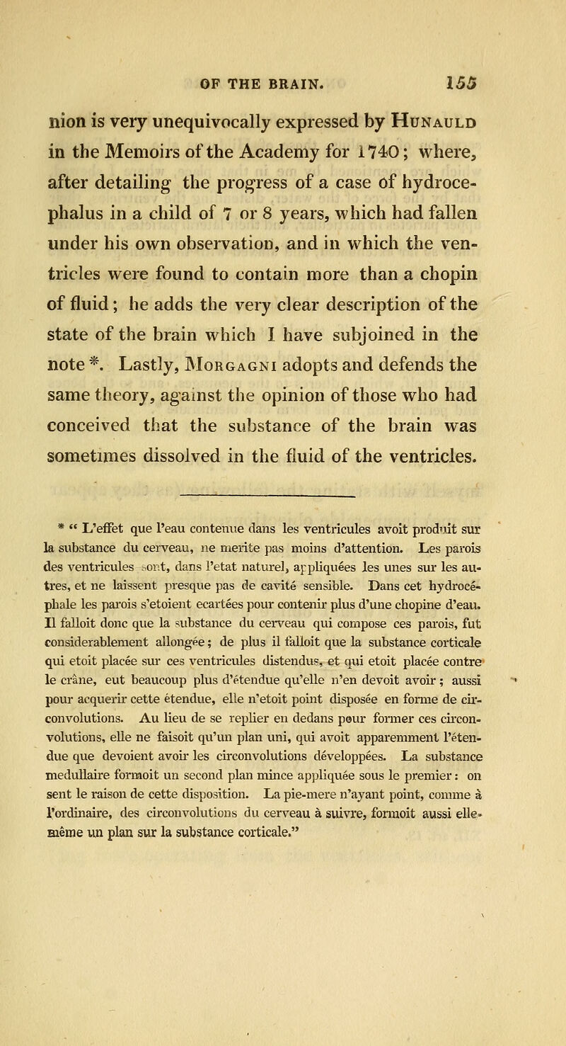 nion is very unequivocally expressed by Hunauld in the Memoirs of the Academy for 1740; where, after detailing the progress of a case of hydroce- phalus in a child of 7 or 8 years, which had fallen under his own observation, and in which the ven- tricles were found to contain more than a chopin of fluid; he adds the very clear description of the state of the brain which 1 have subjoined in the note *. Lastly, Morgagni adopts and defends the same theory, agamst the opinion of those who had conceived that the substance of the brain was sometimes dissolved in the fluid of the ventricles. *  L'effet que I'eau contenue dans les ventricules avoit prod'iit sur la substance du cerveau, ne nierite pas moins d'attention. Les parois des ventricules ;.or.t, dans I'etat nature!, aj-pliquees les unes sur les au- tres, et ne laissent presque pas de cavite sensible. Dans cet hydroce- phale les parois s'etoient ecartees pour contenir plus d'une chopine d'eau. II falloit done que la substance du cerveau qui compose ces pai'ois, fut considerablement allongee; de plus il falloit que la substance corticale qui etoit placee sui* ces ventricules distenduR, et qui etoit placee centre le crane, eut beaucoup plus d'etendue qu'eUe n'en devoit avoir; aussi pour acquerir cette etendue, elle n'etoit point disposee en forme de cir- convolutions. Au lieu de se replier en dedans peur former ces cii'con- volutions, elle ne faisoit qu'un plan uni, qui avoit apparemment I'eten- due que devoient avoii' les circonvolutions developpees. La substance meduUaire formoit un second plan mince appliqviee sous le premier: on sent le raison de cette disposition. La pie-mere n'ayant point, comme a I'ordinaire, des circonvolutions du cerveau a suivre, fonxioit aussi elle- meme un plan sur la substance corticale.