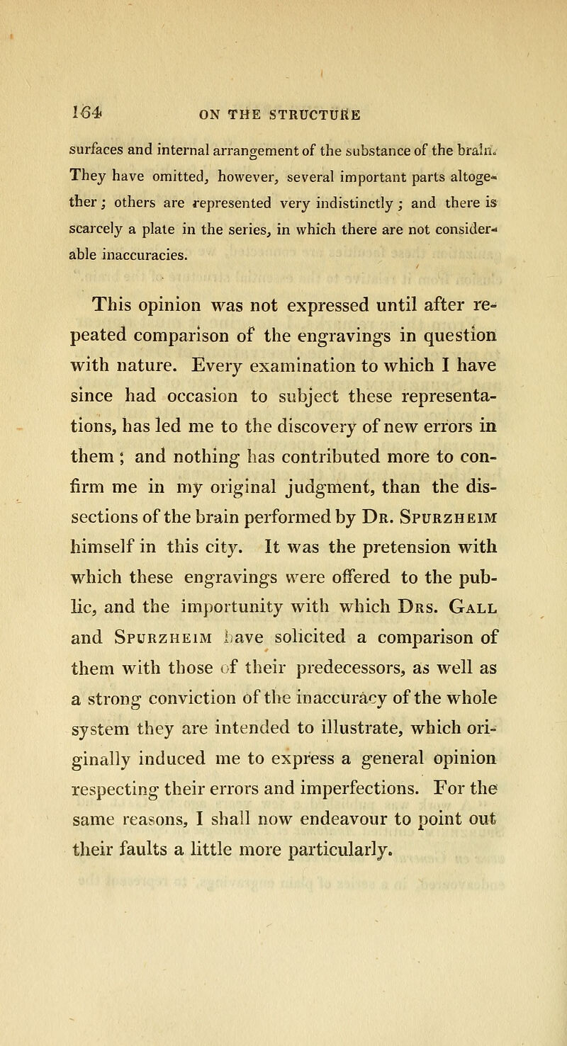 surfaces and internal arrangement of the substance of the brain« They have omitted, however, several important parts altoge- ther ; others are represented very indistinctly; and there is scarcely a plate in the series, in which there are not consider- able inaccuracies. This opinion was not expressed until after re- peated comparison of the engravings in question with nature. Every examination to which I have since had occasion to subject these representa- tions, has led me to the discovery of new errors in them ; and nothing has contributed more to con- firm me in my original judgment, than the dis- sections of the brain performed by Dr. Spurzheim himself in this city. It was the pretension with which these engravings were offered to the pub- lic, and the importunity with which Drs. Gall and Spurzheim i;ave solicited a comparison of them with those of their predecessors, as well as a strong conviction of the inaccuracy of the whole system they are intended to illustrate, which ori- ginally induced me to express a general opinion respecting their errors and imperfections. For the same reasons, I shall now endeavour to point out their faults a little more particularly.