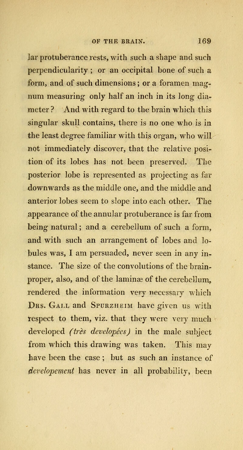 lar protuberance rests, with such a shape and such perpendicularity ; or an occipital bone of such a form, and of such dimensions; or a foramen mag- num measuring only half an inch in its long dia^ meter ? And with regard to the brain which this singular skull contains, there is no one who is in the least degree familiar with this organ, who will not immediately discover, that the relative posi- tion of its lobes has not been preserved. The posterior lobe is represented as projecting as far downwards as the middle one, and the middle and anterior lobes seem to slope into each other. The appearance of the annular protuberance is far from being natural; and a cerebellum of such a form, and with such an arrangement of lobes and lo- bules was, I am persuaded, never seen in any in- stance. The size of the convolutions of the brain- proper, also, and of the laminae of the cerebellum, rendered the information very necessary which Drs. Gall and Spurzheim have given us with respect to them, viz. that they were very much developed (tres developees) in the male subject from which this drawing was taken. This may have been the case ; but as such an instance of ^evelopement has never in all probability, been