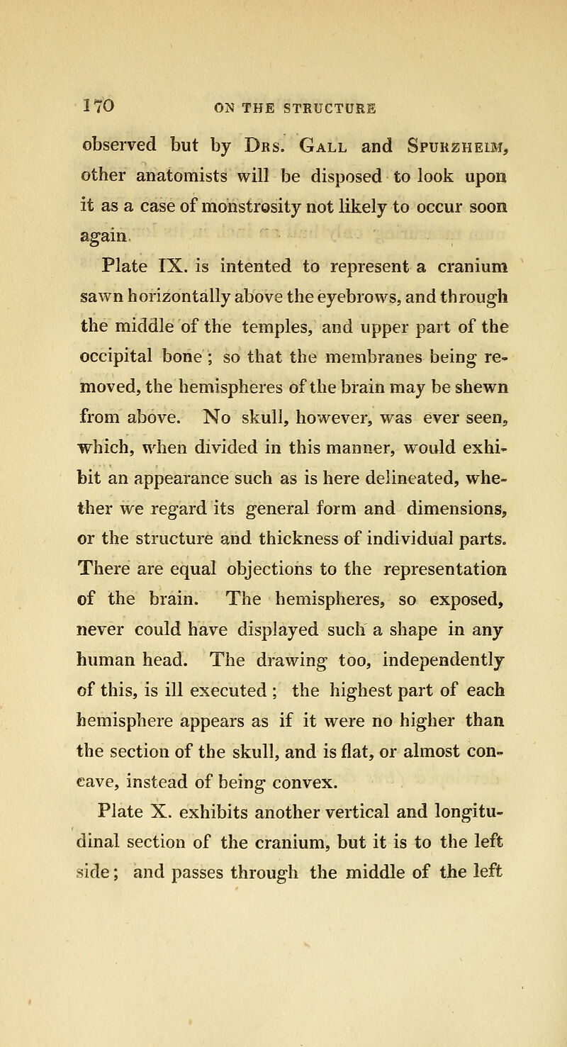 observed but by Drs. Gall and Spurzheim, other anatomists will be disposed to look upon it as a case of monstrosity not likely to occur soon again, Plate IX. is intented to represent a cranium sawn horizontally above the eyebrows, and through the middle of the temples, and upper part of the occipital bone ; so that the membranes being re- moved, the hemispheres of the brain may be shewn from above. No skull, however, was ever seenj which, when divided in this manner, would exhi-^ bit an appearance such as is here delineated, whe- ther we regard its general form and dimensions, or the structure and thickness of individual parts. There are equal objections to the representation of the brain. The hemispheres, so exposed, never could have displayed such a shape in any human head. The drawing too, independently of this, is ill executed ; the highest part of each hemisphere appears as if it were no higher than the section of the skull, and is flat, or almost con- cave, instead of being convex. Plate X. exhibits another vertical and longitu- dinal section of the cranium, but it is to the left side; and passes through the middle of the left