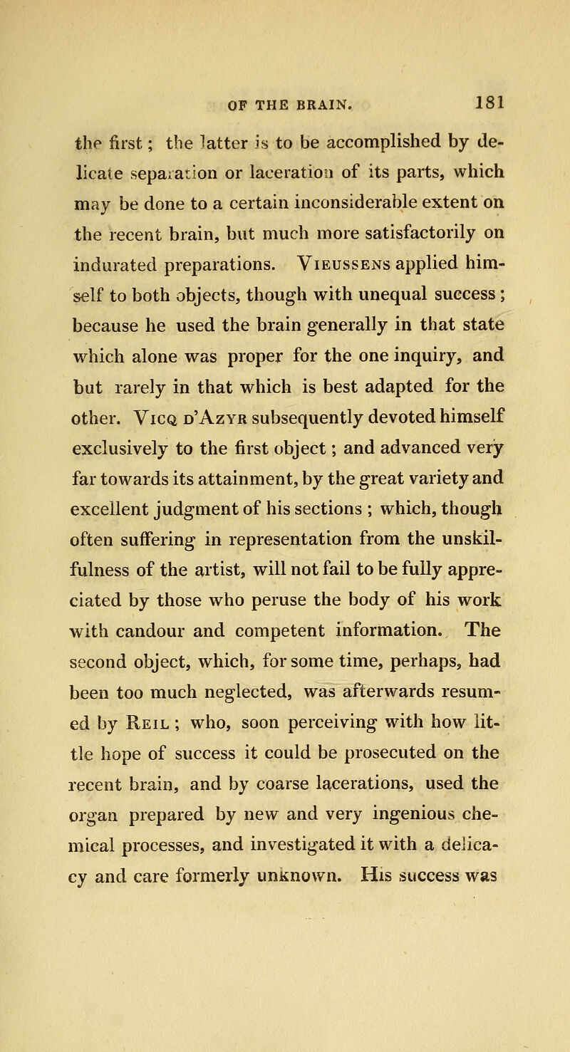 the first; the latter is to be accomplished by de- licate separation or laceration of its parts, which may be done to a certain inconsiderable extent on the recent brain, but much more satisfactorily on indurated preparations. Vieussens applied him- self to both objects, though with unequal success; because he used the brain generally in that state which alone was proper for the one inquiry, and but rarely in that which is best adapted for the other. ViCQ d'Azyr subsequently devoted himself exclusively to the first object; and advanced very far towards its attainment, by the great variety and excellent judgment of his sections ; which, though often suffering in representation from the unskil- fulness of the artist, will not fail to be fully appre- ciated by those who peruse the body of his work with candour and competent information. The second object, which, for some time, perhaps, had been too much neglected, was afterwards resum- ed by Reil ; who, soon perceiving with how lit- tle hope of success it could be prosecuted on the recent brain, and by coarse lacerations, used the oi'gan prepared by new and very ingenious che- mical processes, and investigated it with a deiica- cy and care formerly unKnown. His success was
