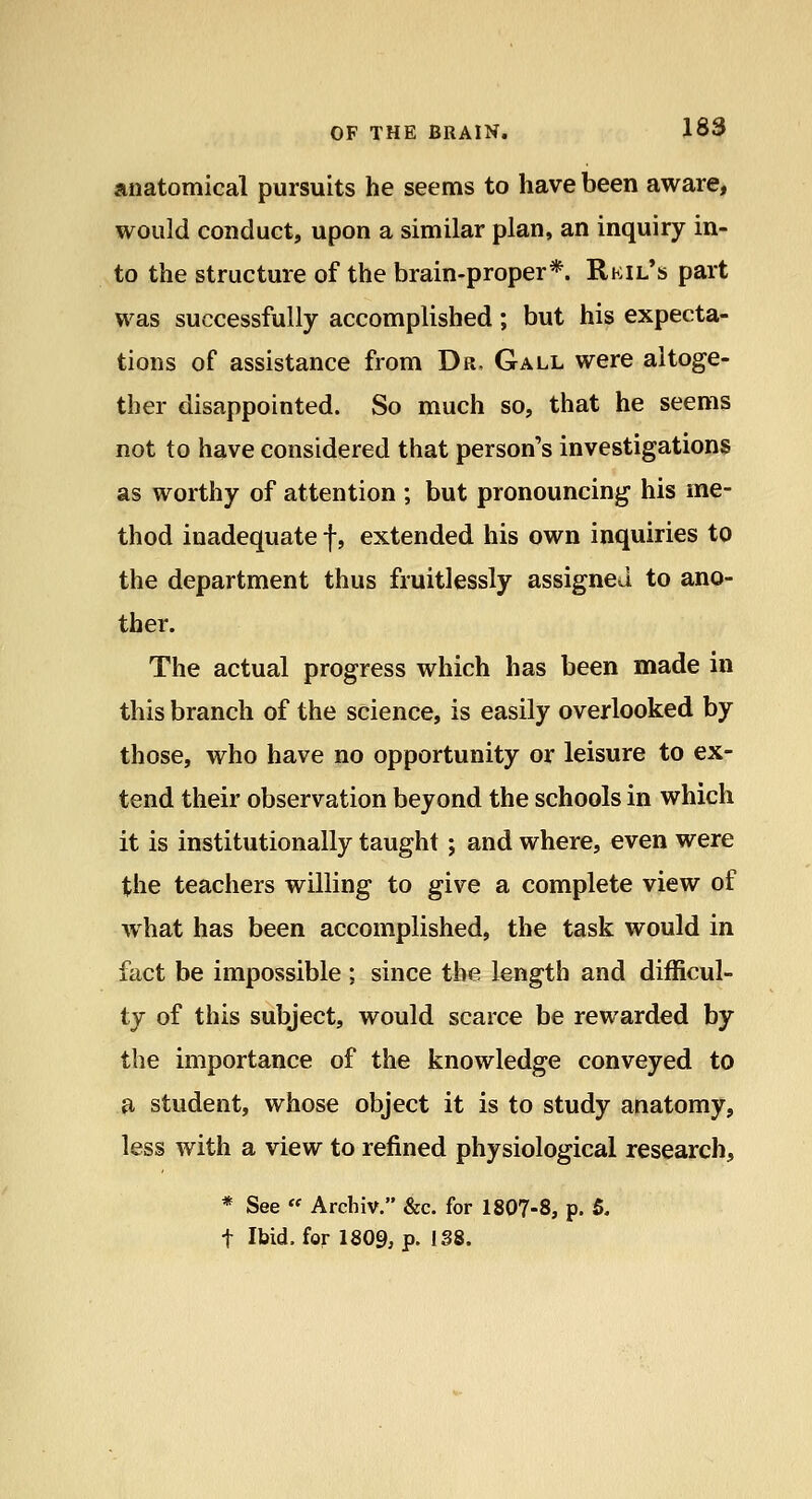 anatomical pursuits he seems to have been aware, would conduct, upon a similar plan, an inquiry in- to the structure of the brain-proper*. Rkil*s part was successfully accomplished; but his expecta- tions of assistance from Dr. Gall were altoge- ther disappointed. So much so, that he seems not to have considered that person's investigations as worthy of attention ; but pronouncing his me- thod inadequate f, extended his own inquiries to the department thus fruitlessly assigned to ano- ther. The actual progress which has been made in this branch of the science, is easily overlooked by those, who have no opportunity or leisure to ex- tend their observation beyond the schools in which it is institutionally taught j and where, even were the teachers willing to give a complete view of what has been accomplished, the task would in fact be impossible ; since the length and difficul- ty of this subject, would scarce be rewarded by the importance of the knowledge conveyed to a student, whose object it is to study anatomy, less with a view to refined physiological research, * See « Archiv. &c. for 1807-8, p. 5. t Ibid, for 1809, p. 138.