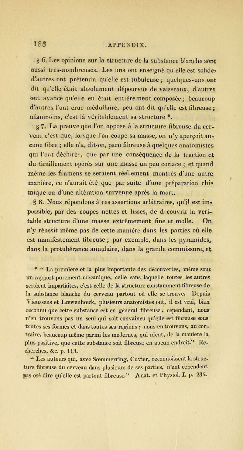 § 0. Les opinions sur la structure de la substance blanehe sont aussj tres-noinbreuses. Les uns oni enseigne qu'eJle est solide? d'autres ont pretendu quelle est tubuieu^e ; que!ques-uns ont dit qu'eHe etait absolument depourvue de vaisseaux, d'autres »nt avance qu'elle en etait entterement composee; beaucoup d'autres I'ont crue meduilaire, peu opt dit qu'elle est fibreuse; ueanmoins, c'est la veiitablement sa structure *. § 7. La preuveque Ton oppose a la structure fibreuse du cer- veau c'est que, lorsque Ton coupe sa masse, on n'y aper9oit au- cune fibre; elle n'a, dit-on, paru fibreuse a quelques anatomistes qui I'ont dechiref, que par une consequence de la traction et du tiraillement operes sur une masse un peu coriace ; et quand meme les filamens se seraient reelieraent montres d'une autre maniere, ce n'aurait ete que par suite d'une prepai-ation chi- mique ou d'une alteration survenue apres la mort. § 8. Nous repondons a ces assertions arbitraires, qu'jl est im- possible, par des coupes nettes et lisses, de d couvrir la veri- table structure d'une masse extreraement fine et molle. On n'y reussit meme pas de cette maniere dans les parties oil elle est manifestement fibreuse; par exemple, dans les pyramides, dans la protuberance annulaire, dans la grande commissure, e^ *  La premiere et la plus importante des decouvertes, meme sous un rapport purement mecanique, celle sans laquelle toutes les autres seroient imparfaites, c'est celle de la structure constamment fibreuse de la substance blanche du cerveau partout ou elle se trouve. Depuis Vieussens et Loewenhoeck, plusieurs anatomistes ont, U est vrai, bien reconnu que cette substance est en general fibreuse ; cependant, nous n'en trouvons pas un seul qui soit convaincu qu'elle est fibreuse sous toutes ses formes et dans toutes ses regions; nous en trouvons, au con- traire, beaucoup meme parmi les modernes, qui nient, de la maniere la plus positive, que cette substance soit fibreuse en aucun endroit. Re- clierches, &c. p. 113.  Les auteurs qui, avec Soemmerring, Cuvier, reconnoissent la struc- ture fibreuse du cerveau dans plusieurs de ses parties, n'ont cependant Ijas os6 dire qu'elle est partout fibreuse. Anat. et Physiol. I. p. 235.