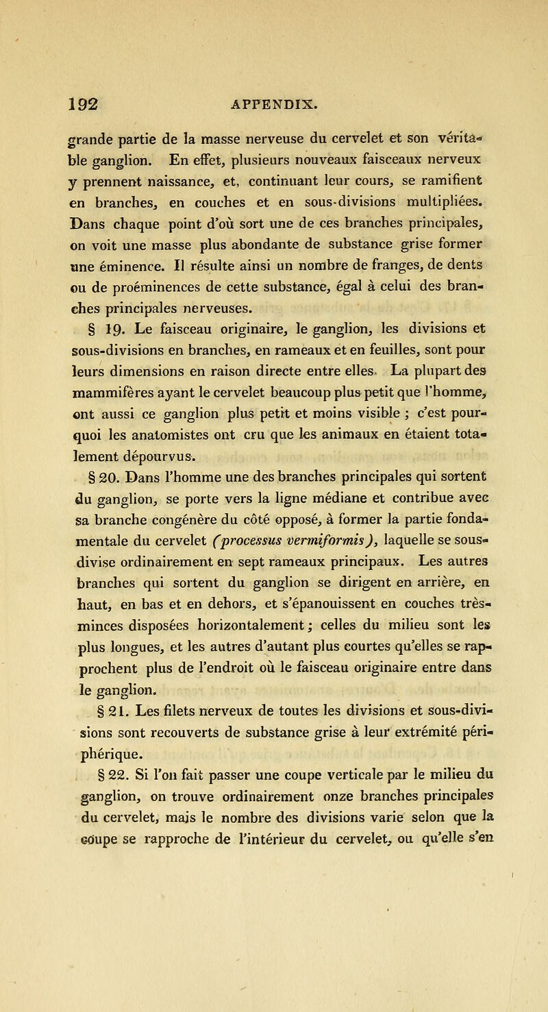 grande partie de la masse nerveuse du cervelet et son verita- ble ganglion. En effet, plusieurs nouveaux faisceaux nerveux y prennent naissance, et, continuant leur cours, se ramifient en branches^ en couches et en sous-divisions multipliees. Dans chaque point d'ou sort une de ces branches principales, on voit une masse plus abondante de substance grise former one eminence. II resulte ainsi un nombre de franges, de dents ou de preeminences de cette substance, egal a celui des bran- ches principales nerveuses. § 19. Le faisceau originaire, le ganglion, les divisions et sous-divisions en branches, en rameaux et en feuilles, sent pour leurs dimensions en raison directe entre elles- La plupart des mammiferes ayant le cervelet beaucoup plus petit que I'homme, ont aussi ce ganglion plus petit et moins visible ; c'est pour- quoi les anatomistes ont cru que ks animaux en etaient tota- lement depourvus. § 20. Dans I'homme une des branches principales qui sortent du ganglion, se porte vers la ligne mediane et contribue avee sa branche congenere du cote oppose, a former la partie fonda- mentale du cervelet (processus vermiformis), laquelle se sous- divise ordinairement en sept rameaux principaux. Les autres branches qui sortent du ganglion se dirigent en arriere, en haut, en bas et en dehors, et s'epanouissent en couches tres- minces disposees horizontalement; celles du milieu sont les plus longues, et les autres d'autant plus eourtes qu'elles se rap- prochent plus de I'endroit ou le faisceau originaire entre dans le ganglion. § 21. Les filets nerveux de toutes les divisions et sous-divi- sions sont reconverts de substance grise a leur extremite peri- pherique. § 22. Si Ton fait passer une coupe verticale par le milieu du ganglion, on trouve ordinairement onze branches principales du cervelet, majs le nombre des divisions varie selon que la cdupe se rapproche de I'interieur du cervelet, ou qu'elle s'en