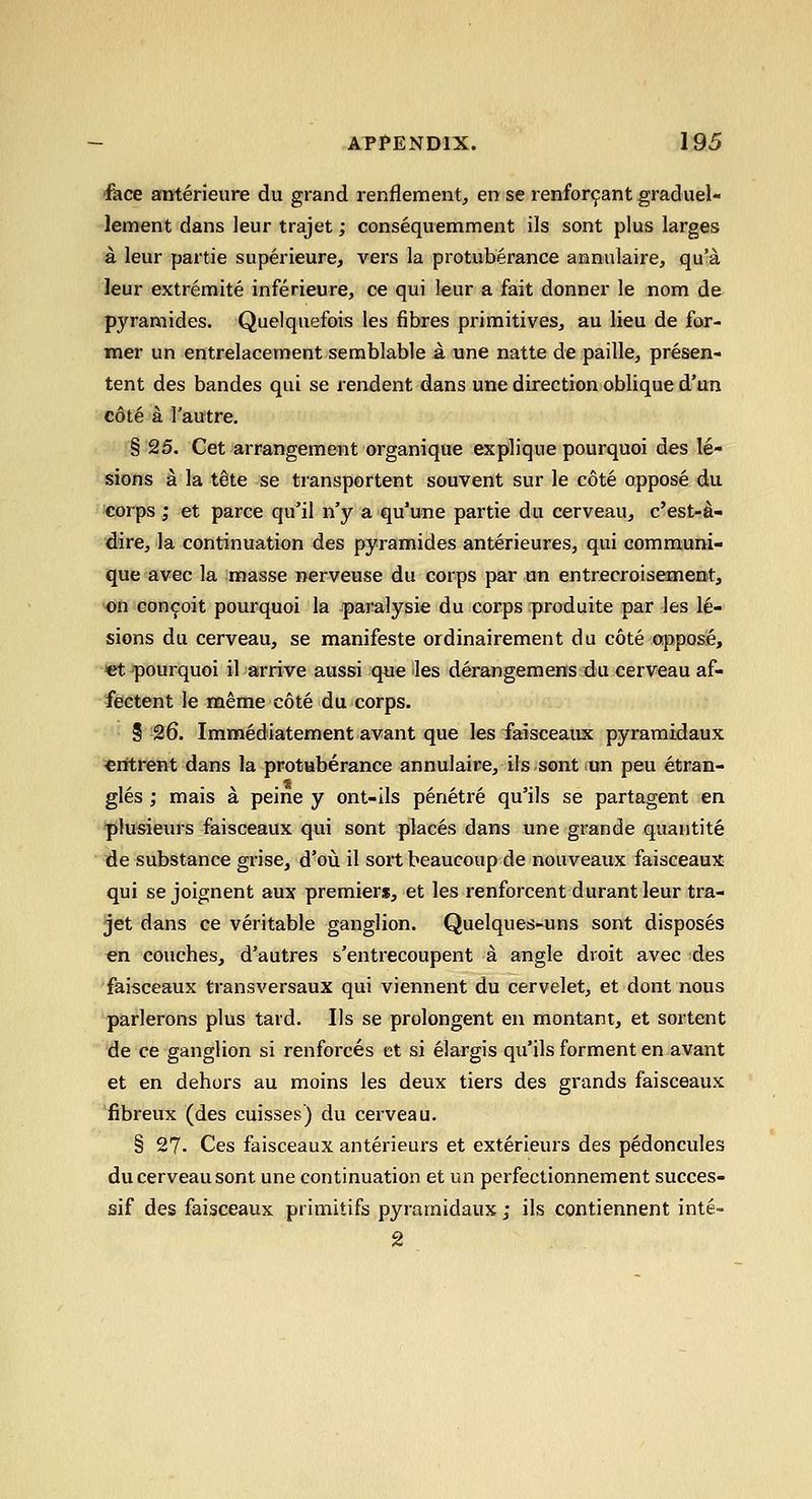 face anterieure du grand renflement, en se renfor9ant graduel- lement dans leur trajet; consequemment ils sont plus larges a leur partie superieure, vers la protuberance annulaire, qu'a leur extremite inferieure, ce qui leur a fait donner le nom de pyramides. Quelquefois les fibres priraitiveSj au lieu de for- mer un entrelacernent serablable a une natte de paille^ presen- tent des bandes qui se rendent dans une direction oblique d'un c6t6 a I'autre. § 25. Cet arrangement organique explique pourquoi des le- sions a la tete se transportent souvent sur le cote oppose du corps ; et parce qu'il n'y a qu'une partie du cerveau, c'est-d- dire, la continuation des pyramides anterieures, qui commum- que avec la masse nerveuse du corps par un entrecroisement, ■on con^oit pourquoi la paralysie du corps produite par les le- sions du cerveau, se manifeste ordinairement du cote apposie, •et pourquoi il arrive aussi que les derangemois^du cerveau af- fectent le meme cote du corps. S 26. Immediatement avant que les faisceaux pyramidaux €ittrent dans la protuberance annulaire, ils sont un peu etran- gles ; mais a peine y ont-ils penetre qu'ils se partagent en plusiein-s faisceaux qui sont places dans une grande quantite de substance grise, d'oii il sort beaucoup de nouveaux faisceaux qui se joignent aux premiers, et les renforcent durant leur tra- jet dans ce veritable ganglion. Quelques-uns sont disposes en couches, d'autres s'entrecoupent a angle droit avec :des faisceaux transversaux qui viennent du cervelet, et dont nous parlerons plus tard. Ils se prolongent en montant, et sortent de ce ganglion si renforces et si elargis qu'ils forment en avant et en dehors au moins les deux tiers des grands faisceaux fibreux (des cuisses) du cerveau. § 27- Ces faisceaux anterieurs et exterieurs des pedoncules du cerveau sont une continuation et un perfectionnement succes- sif des faisceaux primitifs pyramidaux; ils contiennent inte- 2