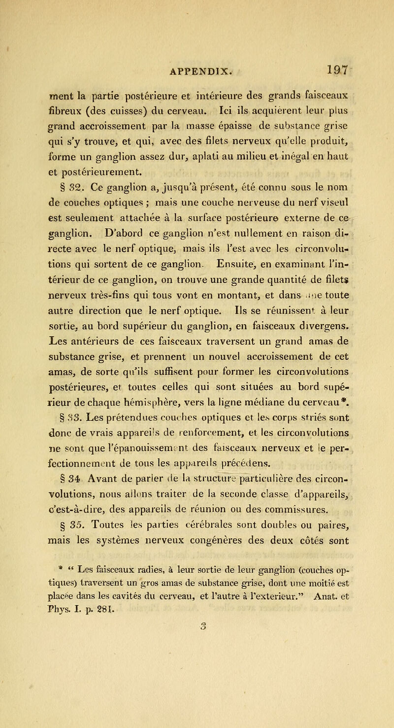 ment la partie posten'eure et interieure des grands faisceaux fibreux (des cuisses) du cerveau. Ici ils acquierent leur plus grand accroissement par la masse epaisse de substance grise qui s'y trouve, et qui, avec des filets nerveux qu'elle produit, forme un ganglion assez dur, aplati au milieu et inegal en haut et posterieurement. § S2. Ce ganglion a^ jusqu'a present, ete connu sous le nom de couches optiques; mais une couche nerveuse du nerf viseul est seulement attachee a la surface posterieur© externe de ce ganglion. D'abord ce ganglion n'est nuUement en raison di- recte avec le nerf optique, mais ils Test avec les circonvolu- tions qui sortent de ce ganglion. Ensuite, en examinant I'in- terieur de ce ganglion, on trouve une grande quantite de filets nerveux tres-fins qui tous vont en montant, et dans i-ie toute autre direction que le nerf optique. lis se reunissent, a leur sortie, au bord superieur du ganglion, en faisceaux divergens. Les anterieurs de ces faisceaux traversent un grand amas de substance grise, et prennent un nouvel accroissement de cet amas, de sorte qn'ils suffisent pour former les circonvolutions posterieures, et toutes celles qui sont siluees au bord supe- rieur de chaque hemisphere, vers la ligne mediane du cerveau*. § MS. Les pretendues couches optiques et les corps stries sont done de vrais appareiis de ienforcement, et les circonvolutions lie sont que I'epanouissemint des faisceaux nerveux et ie per- fectionnement de tons les appareiis precedens. § 34 Avant de parier de la structure particuliere des circon- volutions, nous aili>ns trailer de la seconde c'lasse d'appareils, c'est-a-dire, des appareiis de reunion ou des commissures. § 35. Toutes ies parties cerebrales sont doubles ou paires, mais les systemes nerveux congeneres des deux cotes sont *  Les faisceaux radies, a leur sortie de leur ganglion (couches op- tiques) traversent un gros amas de substance grise, dont une moitie est placee dans les cavites du cerveau, et I'autre a I'exterieur. Anat. et Phys. I. p. 281. 3