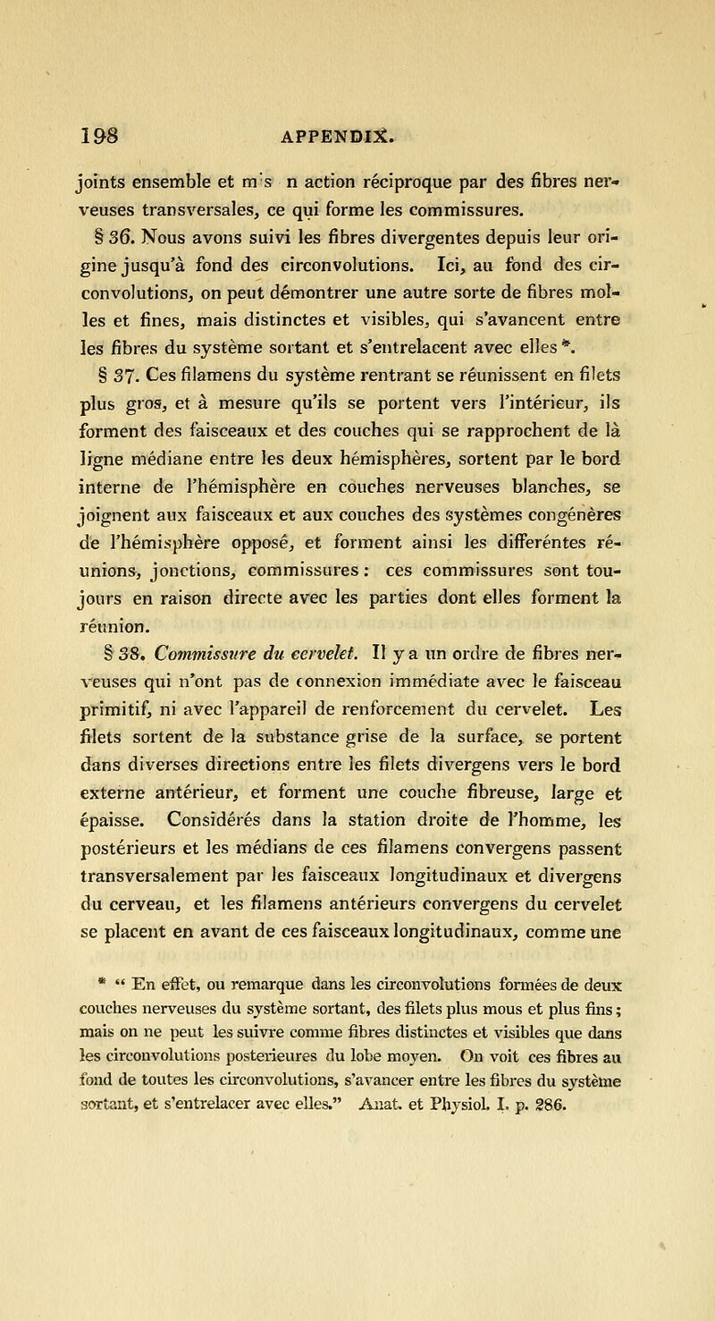 joints ensemble et m's n action reciproque par des fibres ner- veuses transversales, ce qui forme les commissures. § 36. Nous avons suivi les fibres divergentes depuis leur ori- gine jusqu'a fond des circonvolutions. Ici, au fond des cir- convolutionSj on peut demontrer une autre sorte de fibres mol- les et fines, mais distinctes et visibles, qui s'avancent entre les fibres du systeme sortant et s'entrelacent avec elles *. § 37. Ces filamens du systeme rentrant se reunissent en filets plus gros, et a mesure qu'ils se portent vers I'interieur, ils forment des faisceaux et des couches qui se rapprochent de la ligne mediane entre les deux hemispheres, sortent par le bord interne de I'hemisphere en couches nerveuses blanches, se joignent aux faisceaux et aux couches des systemes congeneres de I'hemisphere oppose, et forment ainsi les differentes re- unions, jonctions, commissures: ces commissures sont tou- jours en raison directe avec les parties dont elles forment la reunion. § 38. Commissure du eervelet. II y a un ordre de fibres ner- veuses qui n'ont pas de (onnexion immediate avec le faisceau primitif, ni avec I'appareil de renforcement du eervelet. Les filets sortent de la substance grise de la surface, se portent dans diverses directions entre les filets divergens vers le bord externe anterieur, et forment une couche fibreuse, large et epaisse. Consideres dans la station droite de I'homme, les posterieurs et les medians de ces filamens convergens passent transversalement par les faisceaux longitudinaux et divergens du cerveau, et les filamens anterieurs convergens du eervelet se placent en avant de ces faisceaux longitudinaux, commeune *  En eiFet, ou remarque dans les circonvolutions formees de deux couches nerveuses du systeme sortant, des filets plus mous et plus fins; raais on ne peut les suivre comme fibres distinctes et visibles que dans les circonvolutions posterieures du lobe moyen. On voit ces fibres au fond de toutes les circonvolutions, s'avancer entre les fibres du systeme sortant, et s'entrelacer avec elles. Anat. et Physiol. I. p. 286.