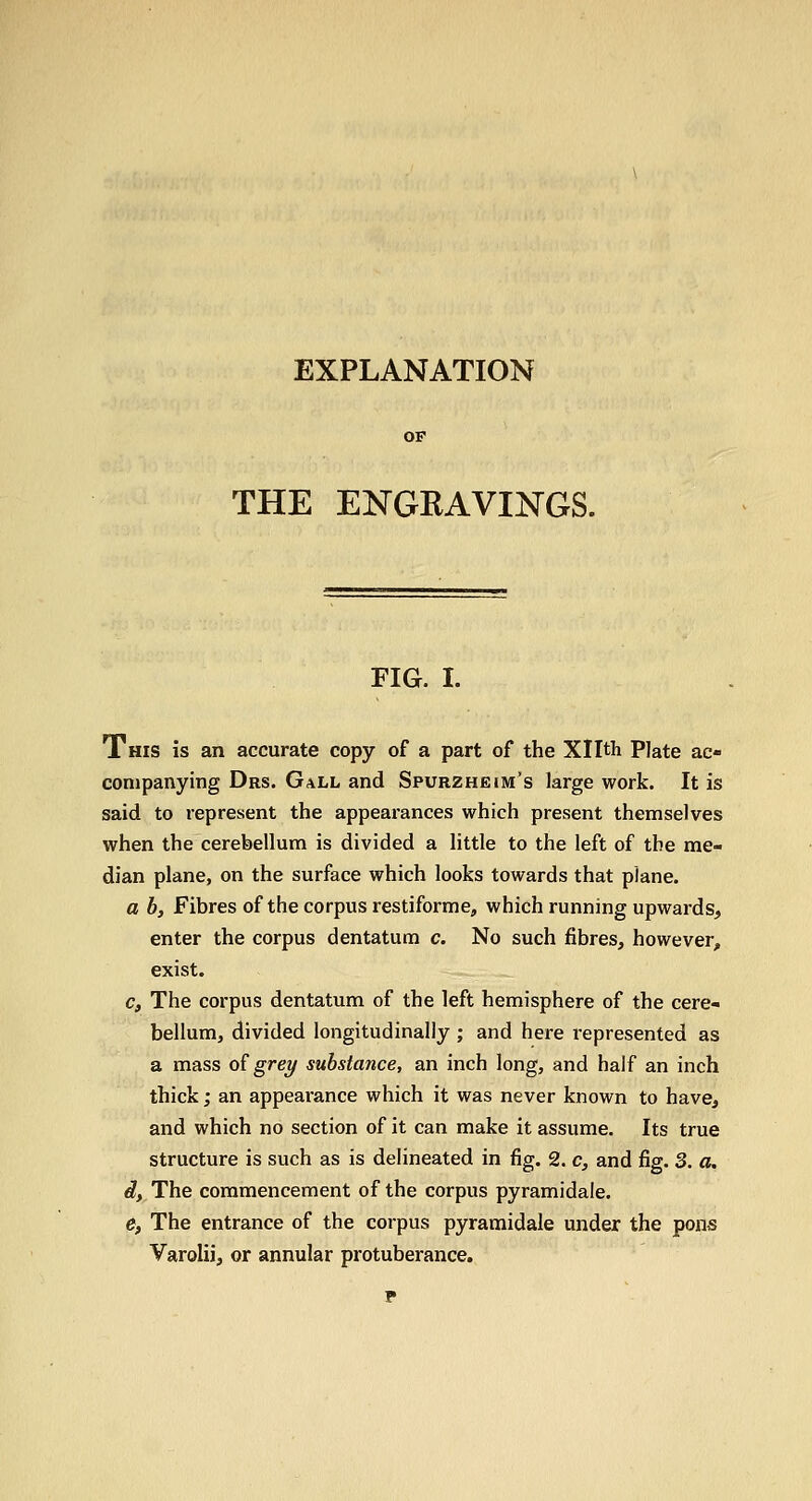 EXPLANATION THE ENGRAVINGS. FIG. I. This is an accurate copy of a part of the Xllth Plate ac- companying Drs. Gall and Spurzheim's large work. It is said to represent the appearances which present themselves when the cerebellum is divided a little to the left of the me- dian plane, on the surface which looks towards that plane. a b, Fibres of the corpus restiforme, which running upwards, enter the corpus dentatum c. No such fibres, however, exist. c, The corpus dentatum of the left hemisphere of the cere- bellum, divided longitudinally ; and here represented as a mass o^ grey substance, an inch long, and half an inch thick; an appearance which it was never known to have^ and which no section of it can make it assume. Its true structure is such as is delineated in fig. 2. c, and fig. 3. a. d, The commencement of the corpus pyramidale. e, The entrance of the corpus pyramidale under the pons Varolii, or annular protuberance.