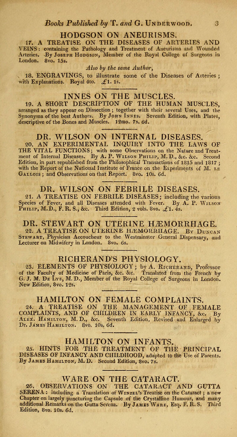 HODGSON ON ANEURISMS. 17. A TREATISE ON THE DISEASES OF ARTERIES AND VEINS : containing the Pathology and Treatment of Aneurisms and Wounded Arteries. J3y Joseph Hodgson, Member of the Royal College of Surgeons in London. 8vo. 15s. Also by the same Author, s 18. ENGRAVINGS, to illustrate some of the Diseases of Arteries ; with Explanation?. Royal 4to. ^1. Is. INNES ON THE MUSCLES. 19. A SHORT DESCRIPTION OF THE HUMAN MUSCLES, arranged as they appear on Dissection ; together with their several Uses, and the Synonyma of the best Authors. By John Innes. Seventh Edition, with Plates, descriptive of the Bones and Muscles. 12mo. 7s. 6d. DR. WILSON ON INTERNAL DISEASES. 20. AN EXPERIMENTAL INQUIRY INTO THE LAWS OF THE VITAL FUNCTIONS; with some Observations on the Nature and Treat- ment of Internal Diseases. By A. P. Wilson Philip, M. D., &c. &c. Second Edition, in paH republished from the Philosophical Transactions of 1815 and 1817 ; with the Report of the National Institute of France on the Experiments of M. le Gallois ; and Observations on that Report. 8vo. 10s. 6d, DR. WILSON ON FEBRILE DISEASES. 21. A TREATISE ON FEBRILE DISEASES; including the various Species of Fever, and all Diseases attended with Fever. By A. P. Wilson Philip, M.l)., F. R. S., &c. Third Edition, 2 vols. 8vo. £l. 4s. DR. STEWART ON UTERINE HEMORRHAGE. 22. A TREATISE ON UTERINE H.'EMORRHAGE. By Duxcan Stewart, Physician Accoucheur to the Westminster General Dispensary, «nd Lecturer on Midwifery in London. 8vo. 6s. RICHERAND'S PHYSIOLOGY. 23. ELEMENTS OF PHYSIOLOGY; by A. Richerand, Professor of the Faculty of Medicine of Paris, &c. &c. Translated from the French by G. J. M. De Lvs, M. D., Member of the Royal College of Surgeons in London. New Edition, 8vo. 12s. HAMILTON ON FEMALE COMPLAINTS. 24. A TREATISE ON THE MANAGEMENT OF FEMALE COMPLAINTS, AND OF CHILDREN IN EARLY INFANCY, &c. By Alex. Hamilton, M. D,, &c. Seventh Edition, Revised and Enlarged by Dr. James Hamilton. Svo. 10s. 6d. HAMILTON ON INFANTS. 25. HINTS FOR THE TREATMENT OF THE PRINCIPAL DISEASES OF INFANCY AND CHILDHOOD, adapted to the Use of Parents. By Jambs Hamilton, M. D. Second Edition, Svo. 7s. WARE ON THE CATARACT. 26. OBSERVATIONS ON THE CATARACT AND GUTTA SERENA : including a Translation of Winzel's Treatise on the Cataract ; a new Chapter on largely puncturing the Capsule of the Crystalline Humour, and many additional Remarks on the Gutta Serena. By Jamis Ware, Esq. F. R. S. Third Edition, 8vo. 10s. 6d.