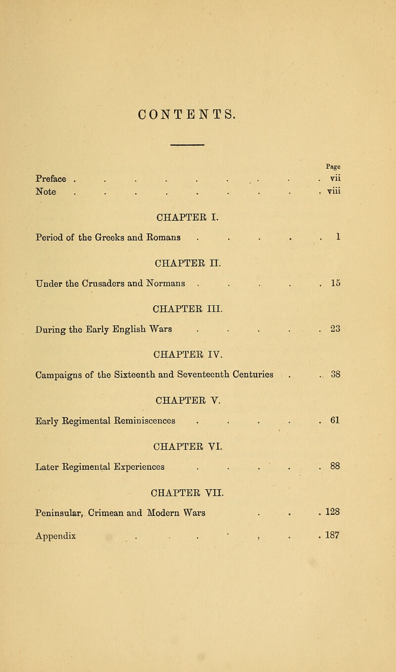 CONTENTS. Page Preface . . . . . . . . vii Note ......... viii CHAPTER I. Period of the Greeks and Romans . . . . .1 CHAPTER II. Under the Crusaders and Normans . . . . .15 CHAPTER III. During the Early English Wars . . . . .23 CHAPTER IV. Campaigns of the Sixteenth and Seventeenth Centuries . . .38 CHAPTER V. Early Regimental Reminiscences . . . . .61 CHAPTER VI. Later Regimental Experiences . . . .88 CHAPTER VII. Peninsular, Crimean and Modern Wars . . . 128 Appendix ... , . . 187