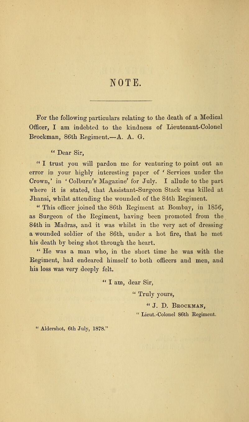 NOTE. For the following particulars relating to the death of a Medical Officer, I am indebted to the kindness of Lieutenant-Colonel Brockman, 86th Eegiment.—A. A. Gr.  Dear Sir, ;' I trust you will pardon me for venturing to point out an error in your highly interesting paper of ' Services under the Crown,' in ' Colburn's Magazine' for July. I allude to the part where it is stated, that Assistant-Surgeon Stack was killed at Jhansi, whilst attending the wounded of the 84th Eegiment.  This officer joined the 86th Eegiment at Bombay, in 1856, as Surgeon of the Eegiment, having been promoted from the 84th in Madras, and it was whilst in the very act of dressing a wounded soldier of the 86th, under a hot fire, that he met his death by being shot through the heart.  He was a man who, in the short time he was with the Eegiment, had endeared himself to both officers and men, and his loss was very deeply felt.  I am, dear Sir,  Truly yours,  J. D. Brockman,  Lieut.-Colonel 86th Regiment.  Aldershot, 6th July, 1878.