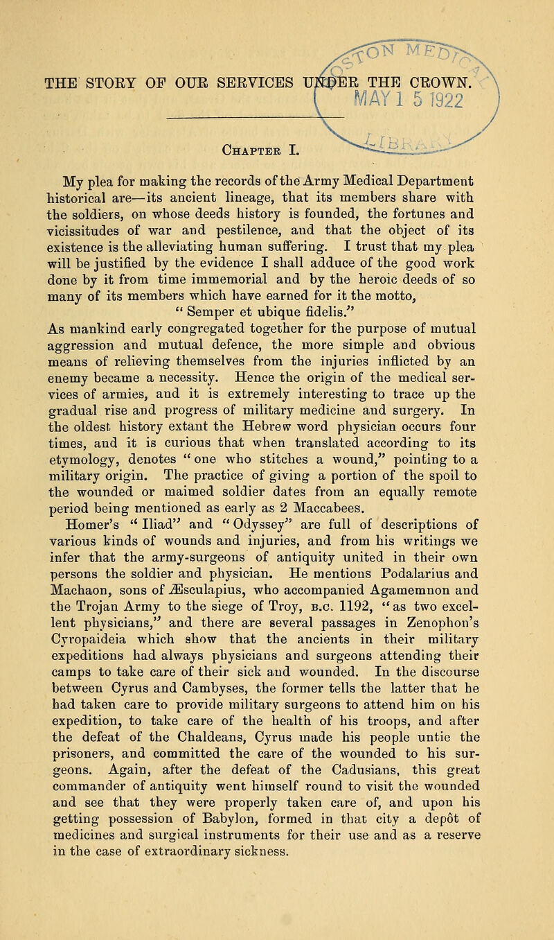 THE STORY OF OUE SERVICES U#£>ER THE CROWN. MAY 1 5 1922 Chapter I. My plea for making the records of the Army Medical Department historical are—its ancient lineage, that its members share with the soldiers, on whose deeds history is founded, the fortunes and vicissitudes of war and pestilence, and that the object of its existence is the alleviating human suffering. I trust that my.plea will be justified by the evidence I shall adduce of the good work done by it from time immemorial and by the heroic deeds of so many of its members which have earned for it the motto,  Semper et ubique fidelis/' As mankind early congregated together for the purpose of mutual aggression and mutual defence, the more simple and obvious means of relieving themselves from the injuries inflicted by an enemy became a necessity. Hence the origin of the medical ser- vices of armies, and it is extremely interesting to trace up the gradual rise and progress of military medicine and surgery. In the oldest history extant the Hebrew word physician occurs four times, and it is curious that when translated according to its etymology, denotes  one who stitches a wound/' pointing to a military origin. The practice of giving a portion of the spoil to the wounded or maimed soldier dates from an equally remote period being mentioned as early as 2 Maccabees. Homer's  Iliad and  Odyssey are full of descriptions of various kinds of wounds and injuries, and from his writings we infer that the army-surgeons of antiquity united in their own persons the soldier and physician. He mentions Podalarius and Machaon, sons of iEsculapius, who accompanied Agamemnon and the Trojan Army to the siege of Troy, b.c. 1192, as two excel- lent physicians, and there are several passages in Zenophon's Cyropaideia which show that the ancients in their military expeditions had always physicians and surgeons attending their camps to take care of their sick and wounded. In the discourse between Cyrus and Cambyses, the former tells the latter that he had taken care to provide military surgeons to attend him on his expedition, to take care of the health of his troops, and after the defeat of the Chaldeans, Cyrus made his people untie the prisoners, and committed the care of the wounded to his sur- geons. Again, after the defeat of the Cadusians, this great commander of antiquity went himself round to visit the wounded and see that they were properly taken care of, and upon his getting possession of Babylon, formed in that city a depot of medicines and surgical instruments for their use and as a reserve in the case of extraordinary sickness.