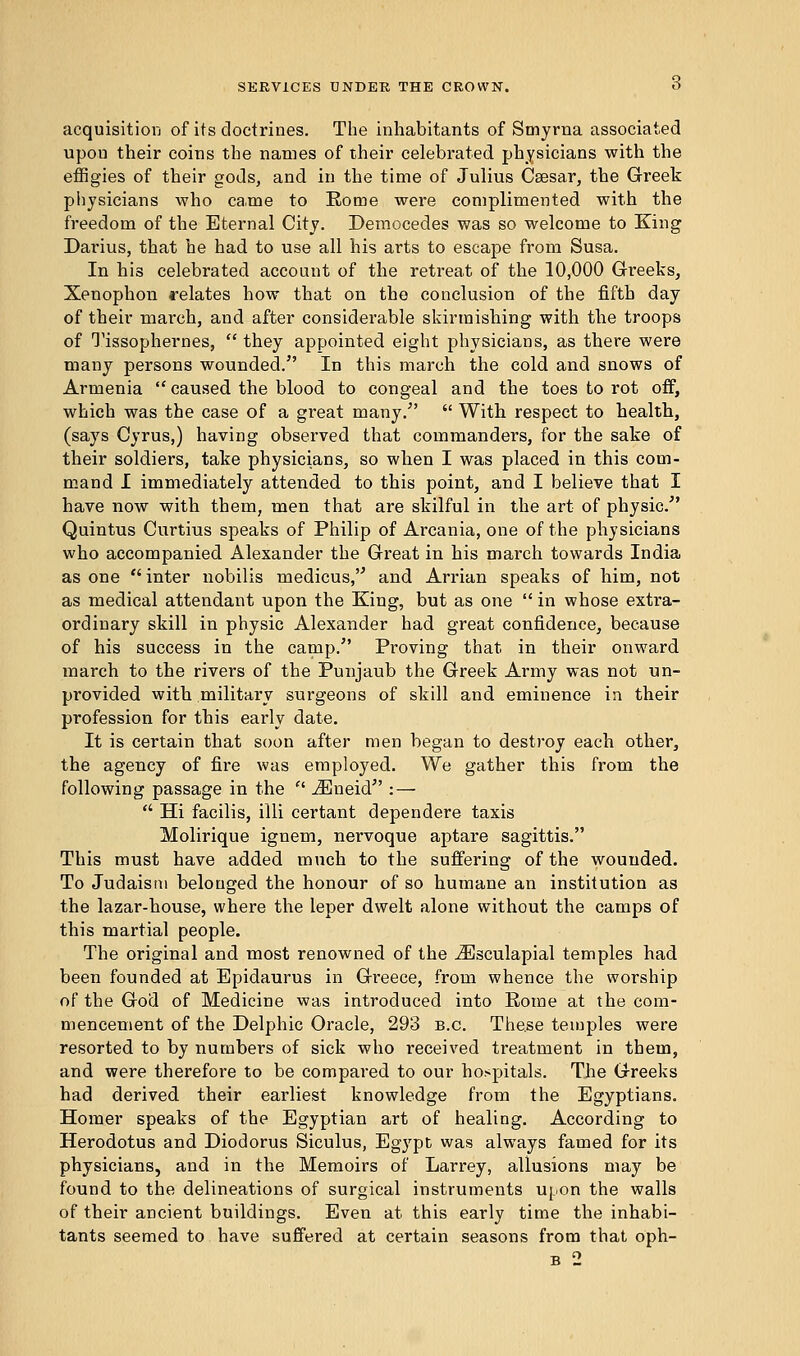 acquisition of its doctrines. The inhabitants of Smyrna associated upon their coins the names of their celebrated physicians with the effigies of their gods, and in the time of Julius Caesar, the Greek physicians who came to Rome were complimented with the freedom of the Eternal City. Democedes was so welcome to King Darius, that he had to use all his arts to escape from Susa. In his celebrated account of the retreat of the 10,000 Greeks, Xenophon relates how that on the conclusion of the fifth day of their march, and after considerable skirmishing with the troops of Tissophernes,  they appointed eight physicians, as there were many persons wounded. In this march the cold and snows of Armenia  caused the blood to congeal and the toes to rot off, which was the case of a great many/'  With respect to health, (says Cyrus,) having observed that commanders, for the sake of their soldiers, take physicians, so when I was placed in this com- mand I immediately attended to this point, and I believe that I have now with them, men that are skilful in the art of physic/' Quintus Curtius speaks of Philip of Arcania, one of the physicians who accompanied Alexander the Great in his march towards India as one  inter nobilis medicus, and Arrian speaks of him, not as medical attendant upon the King, but as one  in whose extra- ordinary skill in physic Alexander had great confidence, because of his success in the camp/' Proving that in their onward march to the rivers of the Punjaub the Greek Army was not un- provided with military surgeons of skill and eminence in their profession for this early date. It is certain that soon after men began to destroy each other, the agency of fire was employed. We gather this from the following passage in the  iEneid : —  Hi facilis, illi certant dependere taxis Molirique ignem, nervoque aptare sagittis. This must have added much to the suffering of the wounded. To Judaism belonged the honour of so humane an institution as the lazar-house, where the leper dwelt alone without the camps of this martial people. The original and most renowned of the iEsculapial temples had been founded at Epidaurus in Greece, from whence the worship of the God of Medicine was introduced into Rome at the com- mencement of the Delphic Oracle, 293 b.c. These temples were resorted to by numbers of sick who received treatment in them, and were therefore to be compared to our hospitals. The Greeks had derived their earliest knowledge from the Egyptians. Homer speaks of the Egyptian art of healing. According to Herodotus and Diodorus Siculus, Egypt was always famed for its physicians, and in the Memoirs of Larrey, allusions may be found to the delineations of surgical instruments upon the walls of their ancient buildings. Even at this early time the inhabi- tants seemed to have suffered at certain seasons from that oph- b 2