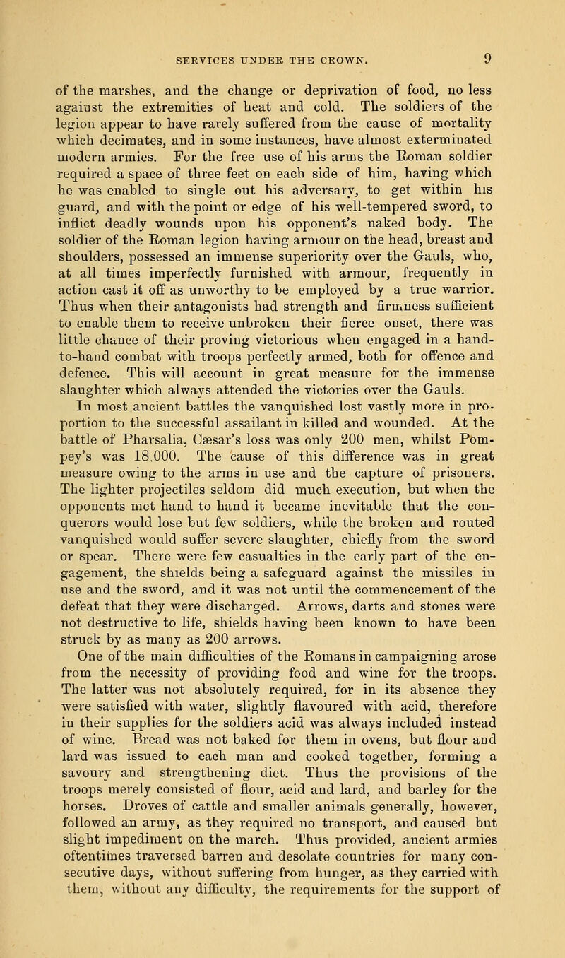 of the marshes, and the change or deprivation of food, no less against the extremities of heat and cold. The soldiers of the legion appear to have rarely suffered from the cause of mortality which decimates, and in some instances, have almost exterminated modern armies. For the free use of his arms the Roman soldier required a space of three feet on each side of him, having which he was enabled to single out his adversary, to get within his guard, and with the point or edge of his well-tempered sword, to inflict deadly wounds upon his opponent's naked body. The soldier of the Roman legion having armour on the head, breast and shoulders, possessed an immense superiority over the Gauls, who, at all times imperfectly furnished with armour, frequently in action cast it off as unworthy to be employed by a true warrior. Thus when their antagonists had strength and firmness sufficient to enable them to receive unbroken their fierce onset, there was little chance of their proving victorious when engaged in a hand- to-hand combat with troops perfectly armed, both for offence and defence. This will account in great measure for the immense slaughter which always attended the victories over the Gauls. In most ancient battles the vanquished lost vastly more in pro- portion to the successful assailant in killed and wounded. At the battle of Pharsalia, Caesar's loss was only 200 men, whilst Pom- pey's was 18,000. The cause of this difference was in great measure owing to the arms in use and the capture of prisoners. The lighter projectiles seldom did much execution, but when the opponents met hand to hand it became inevitable that the con- querors would lose but few soldiers, while the broken and routed vanquished would suffer severe slaughter, chiefly from the sword or spear. There were few casualties in the early part of the en- gagement, the shields being a safeguard against the missiles in use and the sword, and it was not until the commencement of the defeat that they were discharged. Arrows, darts and stones were not destructive to life, shields having been known to have been struck by as many as 200 arrows. One of the main difficulties of the Romans in campaigning arose from the necessity of providing food and wine for the troops. The latter was not absolutely required, for in its absence they were satisfied with water, slightly flavoured with acid, therefore in their supplies for the soldiers acid was always included instead of wine. Bread was not baked for them in ovens, but flour and lard was issued to each man and cooked together, forming a savoury and strengthening diet. Thus the provisions of the troops merely consisted of flour, acid and lard, and barley for the horses. Droves of cattle and smaller animals generally, however, followed an army, as they required no transport, and caused but slight impediment on the march. Thus provided, ancient armies oftentimes traversed barren and desolate countries for many con- secutive days, without suffering from hunger, as they carried with them, without any difficulty, the requirements for the support of