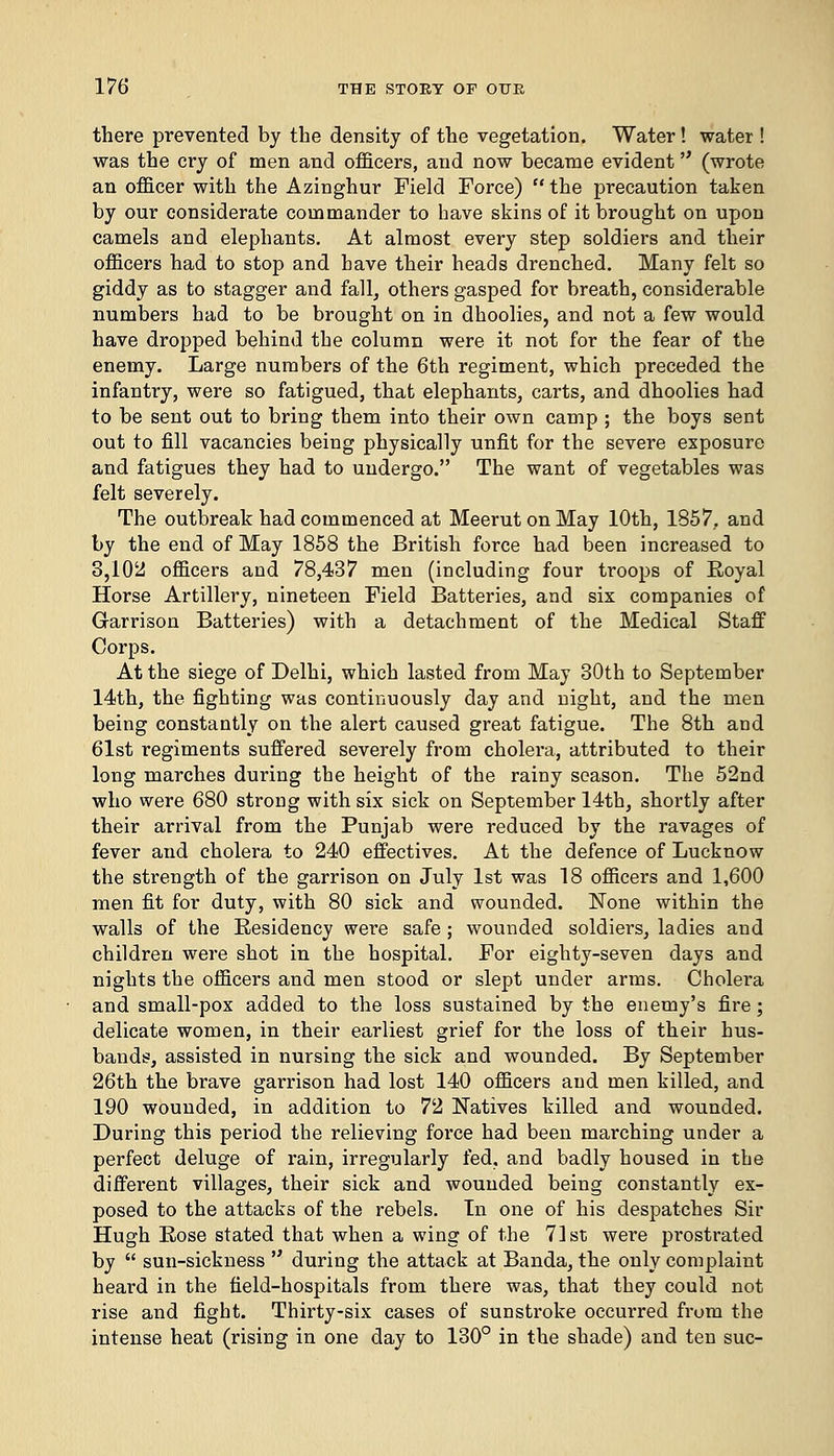 there prevented by the density of the vegetation. Water! water ! was the cry of men and officers, and now became evident (wrote an officer with the Azinghur Field Force)  the precaution taken by our considerate commander to have skins of it brought on upon camels and elephants. At almost every step soldiers and their officers had to stop and have their heads drenched. Many felt so giddy as to stagger and fall, others gasped for breath, considerable numbers had to be brought on in dhoolies, and not a few would have dropped behind the column were it not for the fear of the enemy. Large numbers of the 6th regiment, which preceded the infantry, were so fatigued, that elephants, carts, and dhoolies had to be sent out to bring them into their own camp ; the boys sent out to fill vacancies being physically unfit for the severe exposure and fatigues they had to undergo. The want of vegetables was felt severely. The outbreak had commenced at MeerutonMay 10th, 1857, and by the end of May 1858 the British force had been increased to 8,102 officers and 78,437 men (including four troops of Royal Horse Artillery, nineteen Field Batteries, and six companies of Garrison Batteries) with a detachment of the Medical Staff Corps. At the siege of Delhi, which lasted from May 30th to September 14th, the fighting was continuously day and night, and the men being constantly on the alert caused great fatigue. The 8th and 61st regiments suffered severely from cholera, attributed to their long marches during the height of the rainy season. The 52nd who were 680 strong with six sick on September 14th, shortly after their arrival from the Punjab were reduced by the ravages of fever and cholera to 240 effectives. At the defence of Lucknow the strength of the garrison on July 1st was 18 officers and 1,600 men fit for duty, with 80 sick and wounded. None within the walls of the Residency were safe ; wounded soldiers, ladies and children were shot in the hospital. For eighty-seven days and nights the officers and men stood or slept under arms. Cholera and small-pox added to the loss sustained by the enemy's fire; delicate women, in their earliest grief for the loss of their hus- bands, assisted in nursing the sick and wounded. By September 26th the brave garrison had lost 140 officers and men killed, and 190 wounded, in addition to 72 Natives killed and wounded. During this period the relieving foi*ce had been marching under a perfect deluge of rain, irregularly fed. and badly housed in the different villages, their sick and wounded being constantly ex- posed to the attacks of the rebels. In one of his despatches Sir Hugh Rose stated that when a wing of the 71st were prostrated by  sun-sickness  during the attack at Banda, the only complaint heard in the field-hospitals from there was, that they could not rise and fight. Thirty-six cases of sunstroke occurred from the intense heat (rising in one day to 130° in the shade) and ten sue-