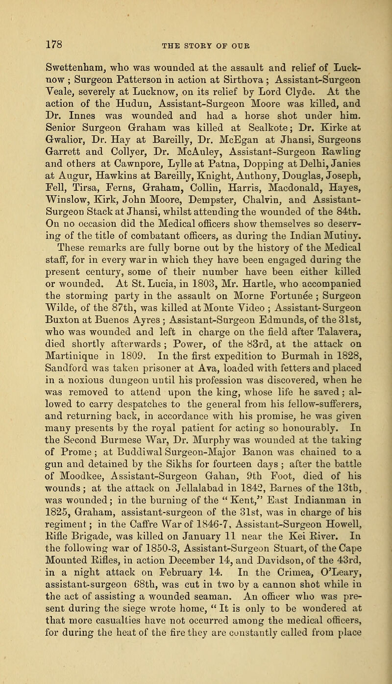 Swettenham, who was wounded at the assault and relief of Luck- now ; Surgeon Patterson in action at Sirthova ; Assistant-Surgeon Veale, severely at Lucknow, on its relief by Lord Clyde. At the action of the Hudun, Assistant-Surgeon Moore was killed, and Dr. Innes was wounded and had a horse shot under him. Senior Surgeon Graham was killed at Sealkote; Dr. Kirke at Gwalior, Dr. Hay at Bareilly, Dr. McEgan at Jhansi, Surgeons Garrett and Collyer, Dr. McAuley, Assistant-Surgeon Bawling and others at Cawnpore, Lylle at Patna, Dopping at Delhi, Janies at Augur, Hawkins at Bareilly, Knight, Anthony, Douglas, Joseph, Pell, Tirsa, Ferns, Graham, Collin, Harris, Macdonald, Hayes, Winslow, Kirk, John Moore, Dempster, Chalvin, and Assistant- Surgeon Stack at Jhansi, whilst attending the wounded of the 84th. On no occasion did the Medical officers show themselves so deserv- ing of the title of combatant officers, as during the Indian Mutiny. These remarks are fully borne out by the history of the Medical staff, for in every war in which they have been engaged during the present century, some of their number have been either killed or wounded. At St. Lucia, in 1803, Mr. Hartle, who accompanied the storming party in the assault on Morne Fortunee ; Surgeon Wilde, of the 87th, was killed at Monte Video ; Assistant-Surgeon Buxton at Buenos Ayres ; Assistant-Surgeon Edmunds, of the 31st, who was wounded and left in charge on the field after Talavera, died shortly afterwards ; Power, of the 83rd, at the attack on Martinique in 1809. In the first expedition to Burmah in 1828, Sandford was taken prisoner at Ava, loaded with fetters and placed in a noxious dungeon until his profession was discovered, when he was removed to attend upon the king, whose life he saved; al- lowed to carry despatches to the general from his fellow-sufferers, and returning back, in accordance with his promise, he was given many presents by the royal patient for acting so honourably. In the Second Burmese War, Dr. Murphy was wounded at the taking of Prome ; at Buddiwal Surgeon-Major Banon was chained to a gun and detained by the Sikhs for fourteen days ; after the battle of Moodkee, Assistant-Surgeon Gahan, 9th Foot, died of his wounds; at the attack on Jellalabad in 1842, Barnes of the 13tb, was wounded; in the burning of the  Kent/' East Indianman in 1825, Graham, assistant-surgeon of the 31st, was in charge of his regiment; in the Caffre War of 1846-7, Assistant-Surgeon Howell, Bifle Brigade, was killed on January 11 near the Kei Biver. In the following war of 1850-3, Assistant-Surgeon Stuart, of the Cape Mounted Rifles, in action December 14, and Davidson, of the 43rd, in a night attack on February 14. In the Crimea, O'Leary, assistant-surgeon 68th, was cut in two by a cannon shot while in the act of assisting a wounded seaman. An officer who was pre- sent during the siege wrote home,  It is only to be woudei'ed at that more casualties have not occurred among the medical officers, for during the heat of the fire they are constantly called from place