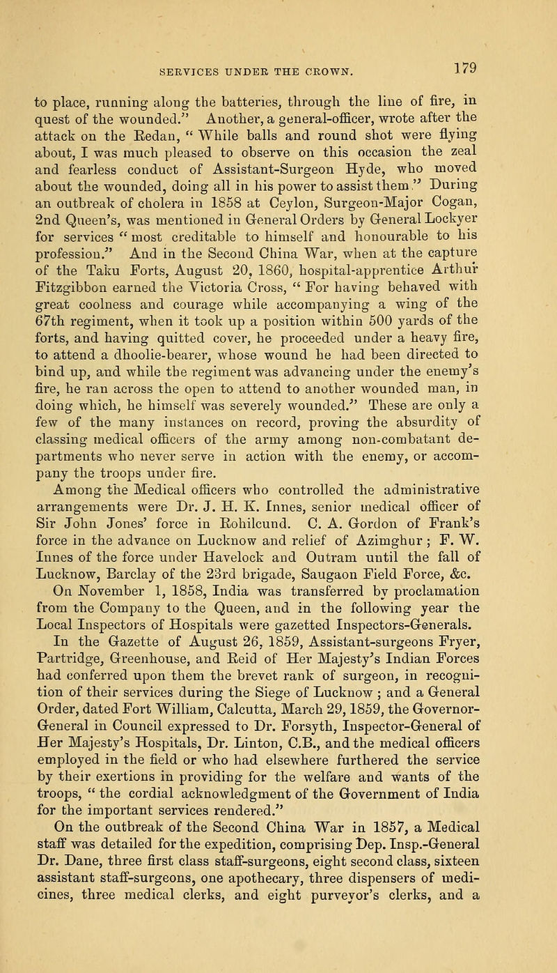 to place, running along the batteries, through the line of fire, in quest of the wounded. Another, a general-officer, wrote after the attack on the Eedan,  While balls and round shot were flying about, I was much pleased to observe on this occasion the zeal and fearless conduct of Assistant-Surgeon Hyde, who moved about the wounded, doing all in his power to assist them, During an outbreak of cholera in 1858 at Ceylon, Surgeon-Major Cogan, 2nd Queen's, was mentioned in General Orders by General Lockyer for services  most creditable to himself and honourable to his profession/' And in the Second China War, when at the capture of the Taku Forts, August 20, 1860, hospital-apprentice Arthur Fitzgibbon earned the Victoria Cross,  For having behaved with great coolness and courage while accompanying a wing of the 67th regiment, when it took up a position within 500 yards of the forts, and having quitted cover, he proceeded under a heavy fire, to attend a dhoolie-bearer, whose wound he had been directed to bind up, and while the regiment was advancing under the enemy s fire, he ran across the open to attend to another wounded man, in doing which, he himself was severely wounded/' These are only a few of the many instances on record, proving the absurdity of classing medical officers of the army among non-combatant de- partments who never serve in action with the enemy, or accom- pany the troops under fire. Among the Medical officers who controlled the administrative arrangements were Dr. J. H. K. Innes, senior medical officer of Sir John Jones' force in Rohilcund. C. A. Gordon of Frank's force in the advance on Lucknow and relief of Azimghur ; F. W. Innes of the force under Havelock and Outrain until the fall of Lucknow, Barclay of the 23rd brigade, Saugaon Field Force, &c. On .November 1, 1858, India was transferred by proclamation from the Company to the Queen, and in the following year the Local Inspectors of Hospitals were gazetted Inspectors-Generals. In the Gazette of August 26, 1859, Assistant-surgeons Fryer, Partridge, Greenhouse, and Eeid of Her Majesty's Indian Forces had conferred upon them the brevet rank of surgeon, in recogni- tion of their services during the Siege of Lucknow ; and a General Order, dated Fort William, Calcutta, March 29,1859, the Governor- General in Council expressed to Dr. Forsyth, Inspector-General of Her Majesty's Hospitals, Dr. Linton, C.B., and the medical officers employed in the field or who had elsewhere furthered the service by their exertions in providing for the welfare and wants of the troops,  the cordial acknowledgment of the Government of India for the important services rendered/' On the outbreak of the Second China War in 1857, a Medical staff was detailed for the expedition, comprising Dep. Insp.-General Dr. Dane, three first class staff-surgeons, eight second class, sixteen assistant staff-surgeons, one apothecary, three dispensers of medi- cines, three medical clerks, and eight purveyor's clerks, and a