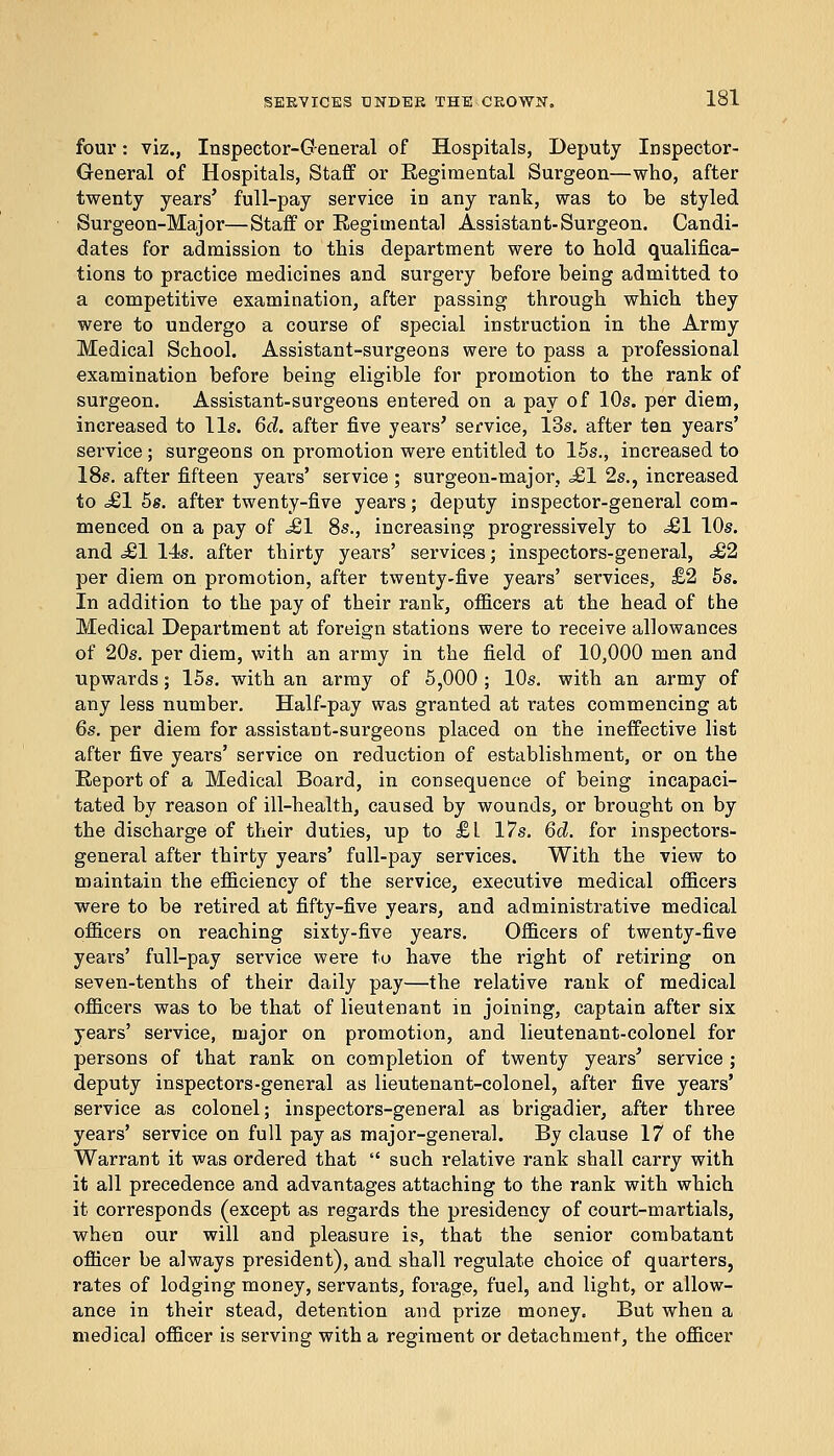 four: viz., Inspector-General of Hospitals, Deputy Inspector- General of Hospitals, Staff or Eegimental Surgeon—who, after twenty years' full-pay service in any rant, was to be styled Surgeon-Major—Staff or Regimental Assistant-Surgeon. Candi- dates for admission to this department were to hold qualifica- tions to practice medicines and surgery before being admitted to a competitive examination, after passing through which they were to undergo a course of special instruction in the Army Medical School. Assistant-surgeons were to pass a professional examination before being eligible for promotion to the rank of surgeon. Assistant-surgeons entered on a pay of 10s. per diem, increased to lis. 6d. after five years' service, 13s. after ten years' service ; surgeons on promotion were entitled to 15s., increased to 18s. after fifteen years' service ; surgeon-major, <£! 2s., increased to Ml 5s. after twenty-five years; deputy inspector-general com- menced on a pay of £1 8s., increasing progressively to =£1 10s. and £1 14s. after thirty years' services; inspectors-general, £2 per diem on promotion, after twenty-five years' services, £2 5s. In addition to the pay of their rant, officers at the head of the Medical Department at foreign stations were to receive allowances of 20s. per diem, with an army in the field of 10,000 men and upwards; 15s. with an army of 5,000 ; 10s. with an army of any less number. Half-pay was granted at rates commencing at 6s. per diem for assistant-surgeons placed on the ineffective list after five years' service on reduction of establishment, or on the Report of a Medical Board, in consequence of being incapaci- tated by reason of ill-health, caused by wounds, or brought on by the discharge of their duties, up to £1 17s. 6d. for inspectors- general after thirty years' full-pay services. With the view to maintain the efficiency of the service, executive medical officers were to be retired at fifty-five years, and administrative medical officers on reaching sixty-five years. Officers of twenty-five years' full-pay service were to have the right of retiring on seven-tenths of their daily pay—the relative rank of medical officers was to be that of lieutenant in joining, captain after six years' service, major on promotion, and lieutenant-colonel for persons of that rank on completion of twenty years' service ; deputy inspectors-general as lieutenant-colonel, after five years' service as colonel; inspectors-general as brigadier, after three years' service on full pay as major-general. By clause 17 of the Warrant it was ordered that  such relative rank shall carry with it all precedence and advantages attaching to the rank with which it corresponds (except as regards the presidency of court-martials, when our will and pleasure is, that the senior combatant officer be always president), and shall regulate choice of quarters, rates of lodging money, servants, forage, fuel, and light, or allow- ance in their stead, detention and prize money. But when a medical officer is serving with a regiment or detachment, the officer
