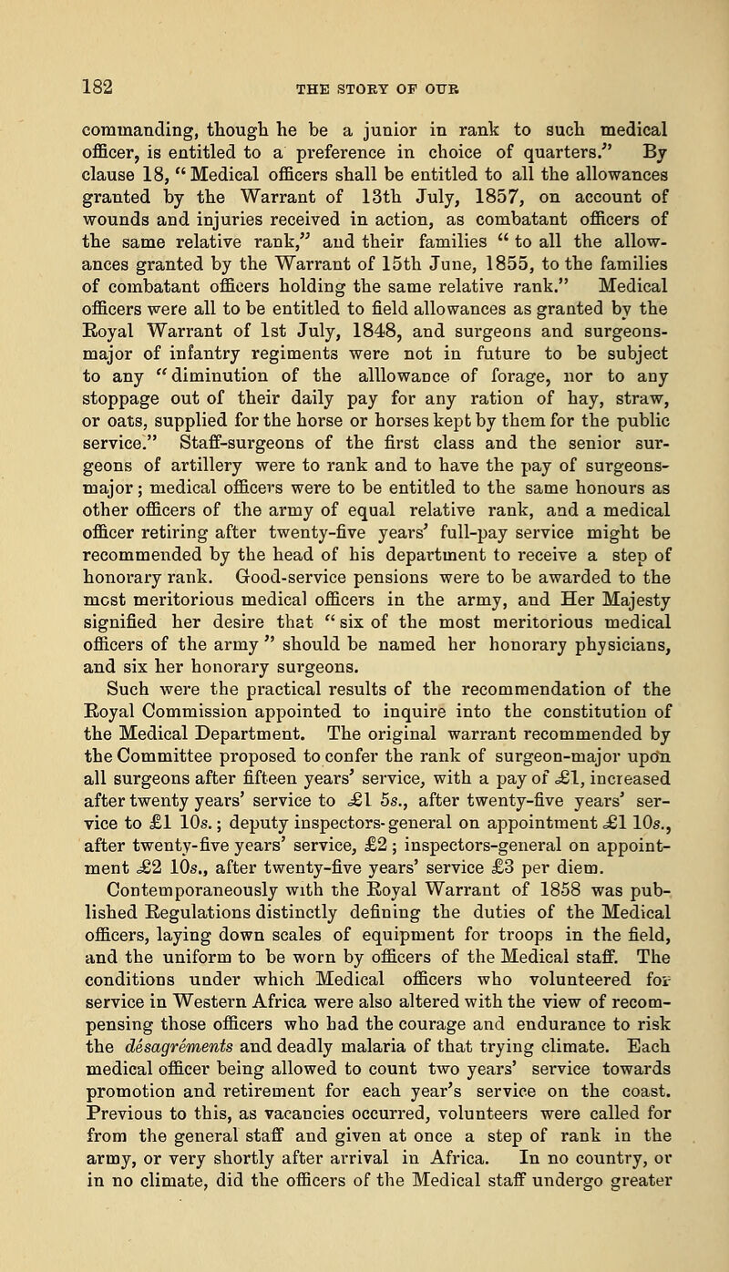 commanding, though he be a junior in rank to such medical officer, is entitled to a preference in choice of quarters/' By clause 18,  Medical officers shall be entitled to all the allowances granted by the Warrant of 13th July, 1857, on account of wounds and injuries received in action, as combatant officers of the same relative rank, and their families  to all the allow- ances granted by the Warrant of 15th June, 1855, to the families of combatant officers holding the same relative rank. Medical officers were all to be entitled to field allowances as granted by the Royal Warrant of 1st July, 1848, and surgeons and surgeons- major of infantry regiments were not in future to be subject to any diminution of the alllowance of forage, nor to any stoppage out of their daily pay for any ration of hay, straw, or oats, supplied for the horse or horses kept by them for the public service. Staff-surgeons of the first class and the senior sur- geons of artillery were to rank and to have the pay of surgeons- major ; medical officers were to be entitled to the same honours as other officers of the army of equal relative rank, and a medical officer retiring after twenty-five years' full-pay service might be recommended by the head of his department to receive a step of honorary rank. Good-service pensions were to be awarded to the most meritorious medical officers in the army, and Her Majesty signified her desire that  six of the most meritorious medical officers of the army  should be named her honorary physicians, and six her honorary surgeons. Such were the practical results of the recommendation of the Royal Commission appointed to inquire into the constitution of the Medical Department. The original warrant recommended by the Committee proposed to confer the rank of surgeon-major upon all surgeons after fifteen years' service, with a pay of <£!, increased after twenty years' service to .£1 5s., after twenty-five years' ser- vice to £1 10s.; deputy inspectors-general on appointment <£110s., after twenty-five years' service, £2 ; inspectors-general on appoint- ment <£2 10s., after twenty-five years' service £3 per diem. Contemporaneously with the Royal Warrant of 1858 was pub- lished Regulations distinctly defining the duties of the Medical officers, laying down scales of equipment for troops in the field, and the uniform to be worn by officers of the Medical staff. The conditions under which Medical officers who volunteered foi? service in Western Africa were also altered with the view of recom- pensing those officers who had the courage and endurance to risk the desagrements and deadly malaria of that trying climate. Each medical officer being allowed to count two years' service towards promotion and retirement for each year's service on the coast. Previous to this, as vacancies occurred, volunteers were called for from the general staff and given at once a step of rank in the army, or very shortly after arrival in Africa. In no country, or in no climate, did the officers of the Medical staff undergo greater