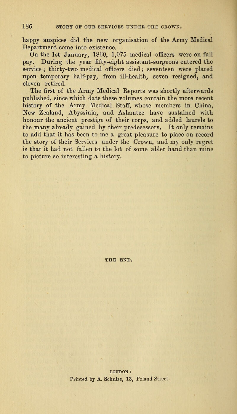 happy auspices did the new organisation of the Army Medical Department come into existence. On the 1st January, 1860, 1,075 medical officers were on full pay. During the year fifty-eight assistant-surgeons entered the service; thirty-two medical officers died; seventeen were placed upon temporary half-pay, from ill-health, seven resigned, and eleven retired. The first of the Army Medical Eeports was shortly afterwards published, since which date these volumes contain the more recent history of the Army Medical Staff, whose members in China, New Zealand, Abyssinia, and Ashantee have sustained with honour the ancient prestige of their corps, and added laurels to the many already gained by their predecessors. It only remains to add that it has been to me a great pleasure to place on record the story of their Services under the Crown, and my only regret is that it had not fallen to the lot of some abler hand than mine to picture so interesting a history. THE END. LONDON : Printed by A. Schulze, 13, Poland Street.