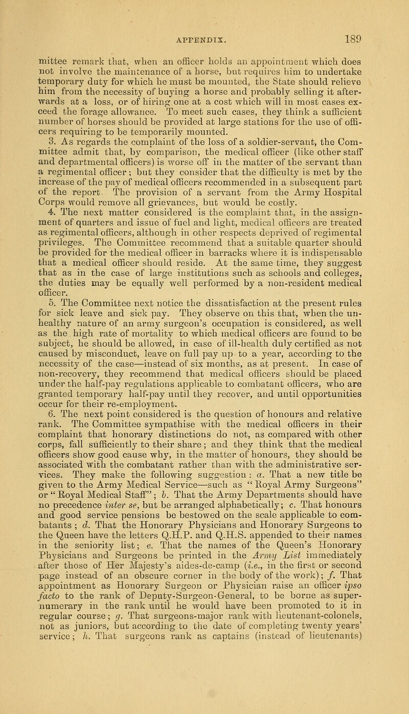 mittee remark that, when an officer holds an appointment which does not involve the maintenance of a horse, but requires him to undertake temporary duty for which he must be mounted, the State should relieve him from the necessity of buying a horse and probably selling it after- wards at a loss, or of hiring one at a cost which will in most cases ex- ceed the forage allowance. To meet such cases, they think a sufficient number of horses should be provided at large stations for the use of offi- cers requiring to be temporarily mounted. 3. As regards the complaint of the loss of a soldier-servant, the Com- mittee admit that, by comparison, the medical officer (like other staff and departmental officers) is worse off in the matter of the servant than a regimental officer; but they consider that the difficulty is met by the increase of the pay of medical officers recommended in a subsequent part of the report. The provision of a servant from the Army Hospital Corps would remove all grievances, but would be costly. 4. The next matter considered is the complaint that, in the assign- ment of quarters and issue of fuel and light, medical officers are treated as regimental officers, although in other respects deprived of regimental privileges. The Committee recommend that a suitable quarter should be provided for the medical officer in barracks where it is indispensable that a medical officer should reside. At the same time, they suggest that as in the case of large institutions such as schools and colleges, the duties may be equally well performed by a non-resident medical officer. 5. The Committee next notice the dissatisfaction at the present rules for sick leave and sick pay. They observe on this that, when the un- healthy nature of an army surgeon's occupation is considered, as well as the high rate of mortality to which medical officers are found to be subject, he should be allowed, in case of ill-health duly certified as not caused by misconduct, leave on full pay up to a year, according to the necessity of the case—instead of six months, as at present. In case of non-recovery, they recommend that medical officers should be placed under the half-pay regulations applicable to combatant officers, who are granted temporary half-pay until they recover, and until opportunities occur for their re-employment. 6. The next point considered is the question of honours and relative rank. The Committee sympathise with the medical officers in their complaint that honorary distinctions do not, as compared with other corps, fall sufficiently to their share; and they think that the medical officers show good cause why, in the matter of honours, they should be associated with the combatant rather than with the administrative ser- vices. They make the following suggestion : a. That a new title be given to the Army Medical Service—such as  Royal Army Surgeons or  Royal Medical Staff ; b. That the Army Departments should have no precedence inter se, but be arranged alphabetically; c. That honours and good service pensions be bestowed on the scale applicable to com- batants ; d. That the Honorary Physicians and Honorary Surgeons to the Queen have the letters Q.H.P. and Q.H.S. appended to their names in the seniority list; e. That the names of the Queen's Honorary Physicians and Surgeons be printed in the Army List immediately after those of Her Majesty's aides-de-camp (i.e., in the first or second page instead of an obscure corner in the body of the work); /. That appointment as Honorary Surgeon or Physician raise an officer ipso facto to the rank of Deputy-Surgeon-General, to be borne as super- numerary in the rank until he would have been promoted to it in regular course; g. That surgeons-major rank with lieutenant-colonels, not as juniors, but according to the date of completing twenty years' service; h. That surgeons rank as captains (instead of lieutenants)
