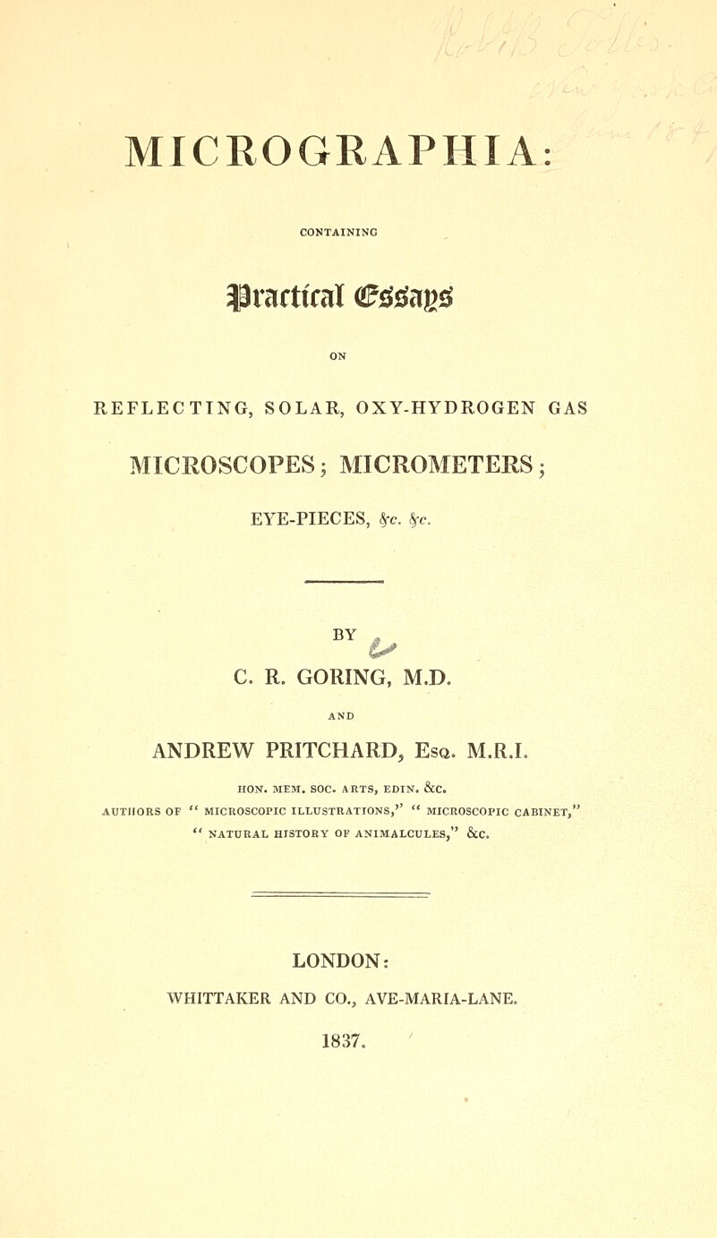 MICROGRAPHIA: CONTAINING practical afr&ags REFLECTING, SOLAR, OXY-HYDROGEN GAS MICROSCOPES; MICROMETERS; EYE-PIECES, Sfc. $c. BY , C. R. GORING, M.D. AND ANDREW PRITCHARD, Esq. M.R.I. HON. MEM. SOC. ARTS, EDIN. &C. AUTHORS OF  MICROSCOPIC ILLUSTRATIONS,''  MICROSCOPIC CABINET,'  NATURAL HISTORY OF ANIMALCULES, &C. LONDON: WHITTAKER AND CO., AVE-MARIA-LANE. 1837.