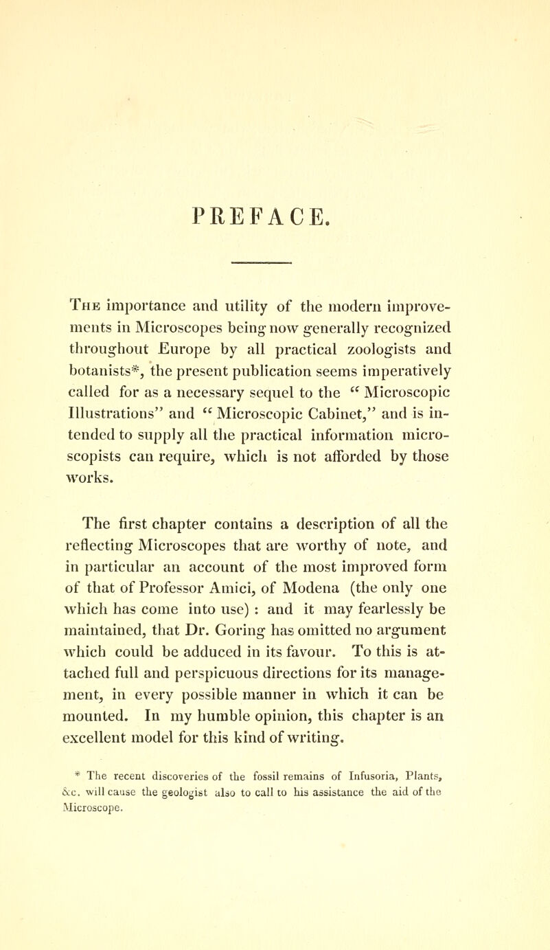 PREFACE. The importance and utility of the modern improve- ments in Microscopes being- now generally recognized throughout Europe by all practical zoologists and botanists*, the present publication seems imperatively called for as a necessary sequel to the te Microscopic Illustrations and  Microscopic Cabinet, and is in- tended to supply all the practical information micro- scopists can require, which is not afforded by those works. The first chapter contains a description of all the reflecting Microscopes that are worthy of note, and in particular an account of the most improved form of that of Professor Amici, of Modena (the only one which has come into use) : and it may fearlessly be maintained, that Dr. Goring has omitted no argument which could be adduced in its favour. To this is at- tached full and perspicuous directions for its manage- ment, in every possible manner in which it can be mounted. In my humble opinion, this chapter is an excellent model for this kind of writing. * The recent discoveries of the fossil remains of Infusoria, Plants, &c. will cause the geologist also to call to his assistance the aid of the Microscope.