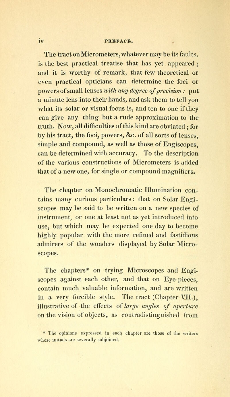 The tract on Micrometers, whatever may be its faults, is the best practical treatise that has yet appeared; and it is worthy of remark, that few theoretical or even practical opticians can determine the foci or powers of small lenses with any degree of precision: put a minute lens into their hands, and ask them to tell you what its solar or visual focus is, and ten to one if they can give any thing but a rude approximation to the truth. Now, all difficulties of this kind are obviated; for by his tract, the foci, powers, &c. of all sorts of lenses, simple and compound, as well as those of Engiscopes, can be determined with accuracy. To the description of the various constructions of Micrometers is added that of a new one, for single or compound magnifiers. The chapter on Monochromatic Illumination con- tains many curious particulars: that on Solar Engi- scopes may be said to be written on a new species of instrument, or one at least not as yet introduced into use, but which may be expected one day to become highly popular with the more refined and fastidious admirers of the wonders displayed by Solar Micro- scopes. The chapters* on trying Microscopes and Engi- scopes against each other, and that on Eye-pieces, contain much valuable information, and are written in a very forcible style. The tract (Chapter VII.), illustrative of the effects of large angles of aperture on the vision of objects, as contradistinguished from * The opinions expressed iu each chapter are those of the writers whose initials are severally subjoined.