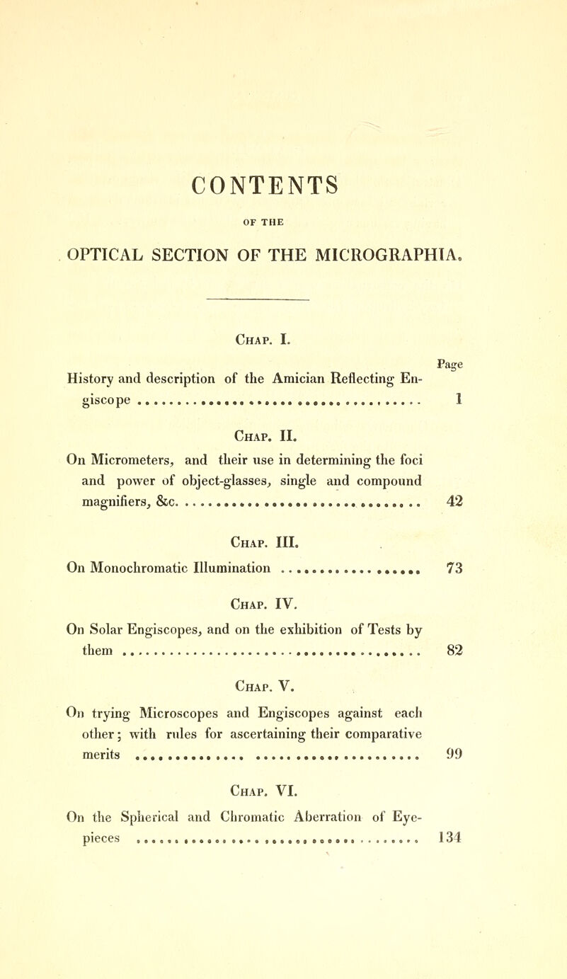 CONTENTS OPTICAL SECTION OF THE MICROGRAPHIA. Chap. I. Page History and description of the Araician Reflecting En- giscope 1 Chap. II. On Micrometers, and their use in determining the foci and power of object-glasses, single and compound magnifiers, &c. 42 Chap. III. On Monochromatic Illumination 73 Chap. IV. On Solar Engiscopes, and on the exhibition of Tests by them 82 Chap. V. On trying Microscopes and Engiscopes against each other; with rules for ascertaining their comparative merits 99 Chap. VI. On the Spherical and Chromatic Aberration of Eye- pieces o 134