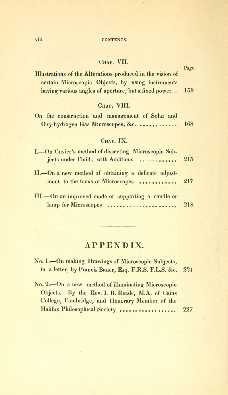 Chap. VII. Page Illustrations of the Alterations produced in the vision of certain Microscopic Objects, by using instruments having various angles of aperture, but a fixed power.. 159 Chap. VIII. On the construction and management of Solar and Oxy-hydrogen Gas Microscopes, &c 168 Chap. IX. I.—On Cuvier's method of dissecting Microscopic Sub- jects under Fluid ; with Additions 215 II.—On a new method of obtaining a delicate adjust- ment to the focus of Microscopes , 217 III.—On an improved mode of supporting a candle or lamp for Microscopes 218 APPENDIX. No. 1.—On making Drawings of Microscopic Subjects, in a letter, by Francis Bauer, Esq. F.R.S. F.L.S. &c. 221 No. 2.—On a new method of illuminating Microscopic- Objects. By the Rev. J. B. Reade, M.A. of Caius College, Cambridge, and Honorary Member of the Halifax Philosophical Society , , 227