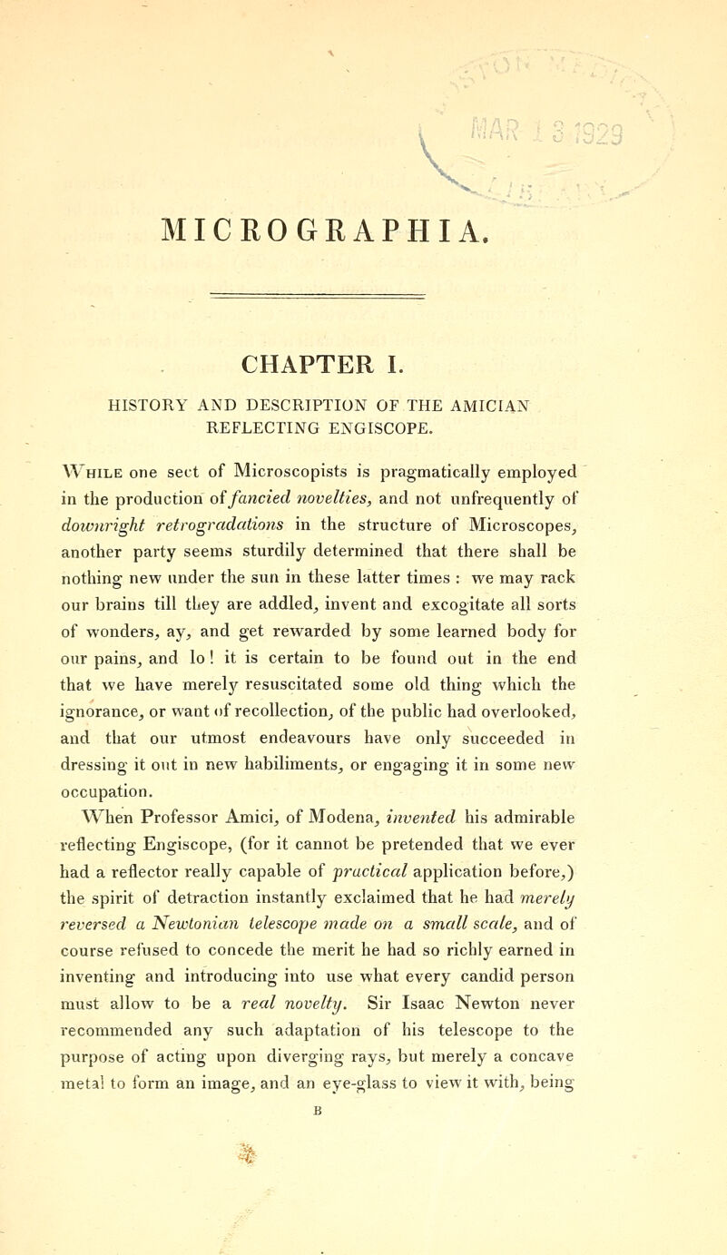 CHAPTER I. HISTORY AND DESCRIPTION OF THE AMICIAN REFLECTING ENGISCOPE. While one sect of Microscopists is pragmatically employed in the production offancied novelties, and not unfrequently of doivnright retro gradations in the structure of Microscopes, another party seems sturdily determined that there shall be nothing new under the sun in these latter times : we may rack our brains till they are addled, invent and excogitate all sorts of wonders, ay, and get rewarded by some learned body for our pains, and lo! it is certain to be found out in the end that we have merely resuscitated some old thing which the ignorance, or want of recollection, of the public had overlooked, and that our utmost endeavours have only succeeded in dressing it out in new habiliments, or engaging it in some new occupation. When Professor Amici, of Modena, invented his admirable reflecting Engiscope, (for it cannot be pretended that we ever had a reflector really capable of practical application before,) the spirit of detraction instantly exclaimed that he had merely reversed a Newtonian telescope made on a small scale, and of course refused to concede the merit he had so richly earned in inventing and introducing into use what every candid person must allow to be a real novelty. Sir Isaac Newton never recommended any such adaptation of his telescope to the purpose of acting upon diverging rays, but merely a concave meta! to form an image, and an eye-glass to view it with, being B -*: