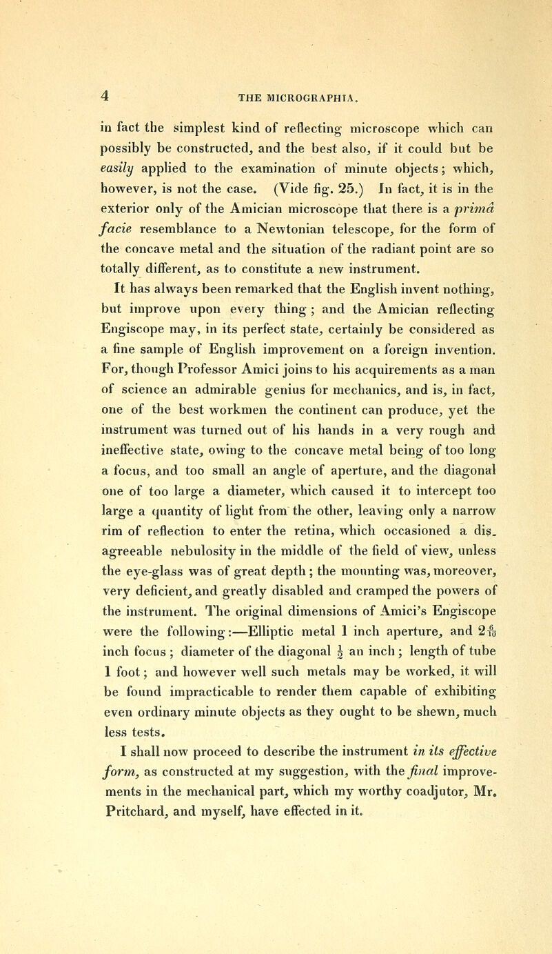 in fact the simplest kind of reflecting microscope which can possibly be constructed, and the best also, if it could but be easily applied to the examination of minute objects; which, however, is not the case. (Vide fig. 25.) In fact, it is in the exterior only of the Amician microscope that there is a prima facie resemblance to a Newtonian telescope, for the form of the concave metal and the situation of the radiant point are so totally different, as to constitute a new instrument. It has always been remarked that the English invent nothing, but improve upon every thing ; and the Amician reflecting Engiscope may, in its perfect state, certainly be considered as a fine sample of English improvement on a foreign invention. For, though Professor Amici joins to his acquirements as a man of science an admirable genius for mechanics, and is, in fact, one of the best workmen the continent can produce, yet the instrument was turned out of his hands in a very rough and ineffective state, owing to the concave metal being of too long a focus, and too small an angle of aperture, and the diagonal one of too large a diameter, which caused it to intercept too large a quantity of light from the other, leaving only a narrow rim of reflection to enter the retina, which occasioned a dis. agreeable nebulosity in the middle of the field of view, unless the eye-glass was of great depth ; the mounting was, moreover, very deficient, and greatly disabled and cramped the powers of the instrument. The original dimensions of Amici's Engiscope were the following:—Elliptic metal 1 inch aperture, and 2to inch focus ; diameter of the diagonal | an inch ; length of tube 1 foot; and however well such metals may be worked, it will be found impracticable to render them capable of exhibiting even ordinary minute objects as they ought to be shewn, much less tests. I shall now proceed to describe the instrument in its effective form, as constructed at my suggestion, with the final improve- ments in the mechanical part, which my worthy coadjutor, Mr. Pritchard, and myself, have effected in it.