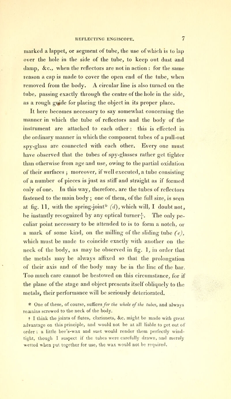marked a lappet, or segment of tube, the use of which is to lap over the hole in the side of the tube, to keep out dust and damp, &c, when the reflectors are not in action : for the same reason a cap is made to cover the open end of the tube, when removed from the body. A circular line is also turned on the tube, passing exactly through the centre of the hole in the side, as a rough guide for placing the object in its proper place. It here becomes necessary to say somewhat concerning the manner in which the tube of reflectors and the body of the instrument are attached to each other: this is effected in the ordinary manner in which the component tubes of a pull-out spy-glass are connected with each other. Every one must have observed that the tubes of spy-glasses rather get tighter than otherwise from age and use, owing to the partial oxidation of their surfaces ; moreover, if well executed, a tube consisting of a number of pieces is just as stiff and straight as if formed only of one. In this way, therefore, are the tubes of reflectors fastened to the main body ; one of them, of the full size, is seen at fig. 11, with the spring-joint* (d), which will, I doubt not, be instantly recognized by any optical turner-]-. The only pe- culiar point necessary to be attended to is to form a notch, or a mark of some kind, on the milling of the sliding tube (e), which must be made to coincide exactly with another on the neck of the body, as may be observed in fig. 1, in order that the metals may be always affixed so that the prolongation of their axis and of the body may be in the line of the bar. Too much care cannot be bestowed on this circumstance, for if the plane of the stage and object presents itself obliquely to the metals, their performance will be seriously deteriorated. * One of these, of course, suffices/or the whole of the tubes, and always remains screwed to the neck of the body. t I think the joints of flutes, clarionets, &c. might be made with great advantage on this principle, and would not be at all liable to get out of order ; a little bee's-wax and suet would render them perfectly wind- tight, though I suspect if the tubes were carefully drawn, and merely- wetted when put together for use, the wax would not be required.