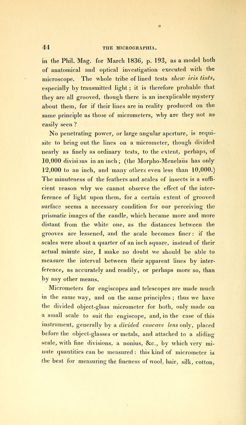 in the Phil. Mag. for March 1836, p. 193, as a model both of anatomical and optical investigation executed with the microscope. The whole tribe of lined tests shew iris tints, especially by transmitted light; it is therefore probable that they are all grooved, though there is an inexplicable mystery about them, for if their lines are in reality produced on the same principle as those of micrometers, why are they not as- easily seen ? No penetrating power, or large angular aperture, is requi- site to bring out the lines on a micrometer, though divided nearly as finely as ordinary tests, to the extent, perhaps, of 10,000 divisions in an inch; (the Morpho-Menelaiis has only 12,000 to an inch, and many others even less than 10,000.) The minuteness of the feathers and scales of insects is a suffi- cient reason why we cannot observe the effect of the inter- ference of light upon them, for a certain extent of grooved surface seems a necessary condition for our perceiving the prismatic images of the candle, which became more and more distant from the white one, as the distances between the grooves are lessened, and the scale becomes finer: if the scales were about a quarter of an inch square, instead of their actual minute size, I make no doubt we should be able to measure the interval between their apparent lines by inter- ference, as accurately and readily, or perhaps more so, than by any other means. Micrometers for engiscopes and telescopes are made much in the same way, and on the same principles ; thus we have the divided object-glass micrometer for both, only made on a small scale to suit the engiscope, and, in the case of this instrument, generally by a divided concave lens only, placed before the object-glasses or metals, and attached to a sliding scale, with fine divisions, a nonius, &c, by which very mi- nute quantities can be measured: this kind of micrometer is the best for measuring the fineness of wool, hair, silk, cotton,