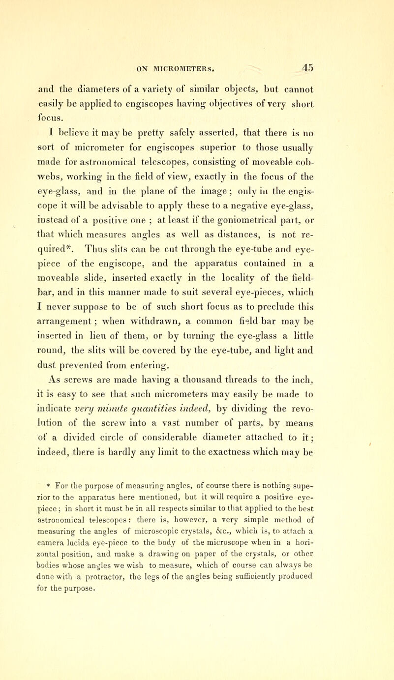 and the diameters of a variety of similar objects, but cannot easily be applied to engiscopes having objectives of very short focus. I believe it may be pretty safely asserted, that there is no sort of micrometer for engiscopes superior to those usually made for astronomical telescopes, consisting of moveable cob- webs, working in the field of view, exactly in the focus of the eye-glass, and in the plane of the image; only in the engis- cope it will be advisable to apply these to a negative eye-glass, instead of a positive one ; at least if the goniometrical part, or that which measures angles as well as distances, is not re- quired*. Thus slits can be cut through the eye-tube and eye- piece of the engiscope, and the apparatus contained in a moveable slide, inserted exactly in the locality of the field- bar, and in this manner made to suit several eye-pieces, which I never suppose to be of such short focus as to preclude this arrangement; when withdrawn, a common fi<?ld bar may be inserted in lieu of them, or by turning the eye-glass a little round, the slits will be covered by the eye-tube, and light and dust prevented from entering. As screws are made having a thousand threads to the inch, it is easy to see that such micrometers may easily be made to indicate very minute quantities indeed, by dividing the revo- lution of the screw into a vast number of parts, by means of a divided circle of considerable diameter attached to it; indeed, there is hardly any limit to the exactness which may be * For the purpose of measuring angles, of course there is nothing supe- rior to the apparatus here mentioned, but it will require a positive eve- piece ; in short it must be in all respects similar to that applied to the best astronomical telescopes: there is, however, a very simple method of measuring the angles of microscopic crystals, &c, which is, to attach a camera lucida eye-piece to the body of the microscope when in a hori- zontal position, and make a drawing on paper of the crystals, or other bodies whose angles we wish to measure, which of course can always be done with a protractor, the legs of the angles being sufficiently produced for the purpose.
