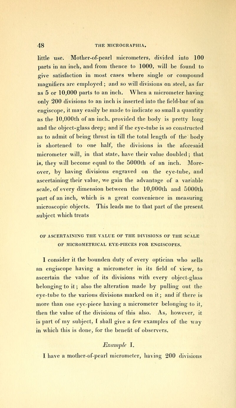 little use. Mother-of-pearl micrometers, divided into 100 parts in an inch, and from thence to 1000, will be found to give satisfaction in most cases where single or compound magnifiers are employed; and so will divisions on steel, as far as 5 or 10,000 parts to an inch. When a micrometer having only 200 divisions to an inch is inserted into the field-bar of an engiscope, it may easily be made to indicate so small a quantity as the 10,000th of an inch, provided the body is pretty long and the object-glass deep; and if the eye-tube is so constructed as to admit of being thrust in till the total length of the body is shortened to one half, the divisions in the aforesaid micrometer will, in that state, have their value doubled; that is, they will become equal to the 5000th of an inch. More- over, by having divisions engraved on the eye-tube, and ascertaining their value, we gain the advantage of a variable scale, of every dimension between the 10,000th and 5000th part of an inch, which is a great convenience in measuring microscopic objects. This leads me to that part of the present subject which treats OF ASCERTAINING THE VALUE OF THE DIVISIONS OF THE SCALE OF MICROMETRICAL EYE-PIECES FOR ENGISCOPES. I consider it the bounden duty of every optician who sells an engiscope having a micrometer in its field of view, to ascertain the value of its divisions with every object-glass belonging to it; also the alteration made by pulling out the eye-tube to the various divisions marked on it; and if there is more than one eye-piece having a micrometer belonging to it, then the value of the divisions of this also. As, however, it is part of my subject, [ shall give a few examples of the way in which this is done, for the benefit of observers. Example I. I have a mother-of-pearl micrometer, having 200 divisions