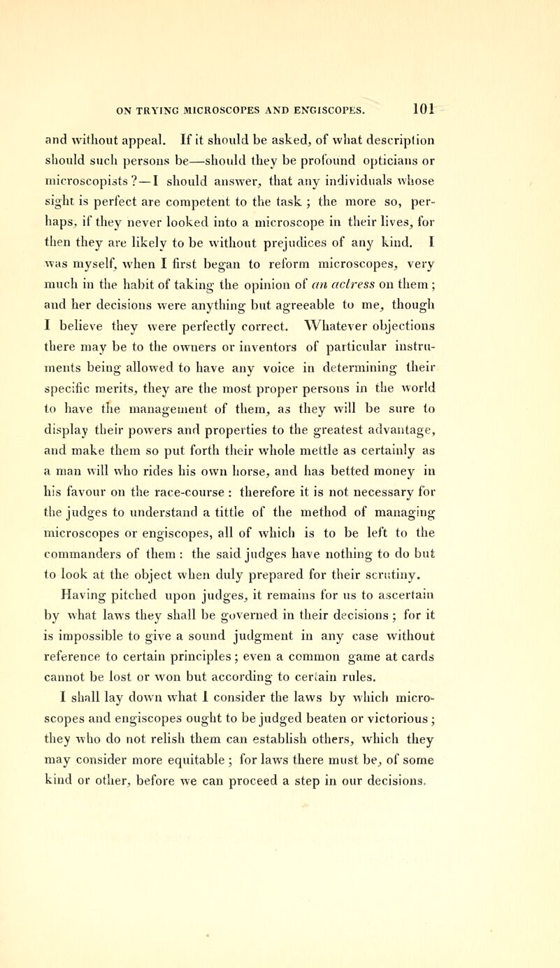 and without appeal. If it should be asked, of what description should such persons be—should they be profound opticians or microscopists ?—I should answer, that any individuals whose sight is perfect are competent to the task ; the more so, per- haps, if they never looked into a microscope in their lives, for then they are likely to be without prejudices of any kind. I was myself, when I first began to reform microscopes, very much in the habit of taking the opinion of an actress on them ; and her decisions were anything but agreeable to me, though I believe they were perfectly correct. Whatever objections there may be to the owners or inventors of particular instru- ments being allowed to have any voice in determining their specific merits, they are the most proper persons in the world to have the management of them, as they will be sure to display their powers and properties to the greatest advantage, and make them so put forth their whole mettle as certainly as a man will who rides his own horse, and has betted money in his favour on the race-course : therefore it is not necessary for the judges to understand a tittle of the method of managing microscopes or engiscopes, all of which is to be left to the commanders of them : the said judges have nothing to do but to look at the object when duly prepared for their scrutiny. Having pitched upon judges, it remains for us to ascertain by what laws they shall be governed in their decisions ; for it is impossible to give a sound judgment in any case without reference to certain principles ; even a common game at cards cannot be lost or won but according to certain rules. I shall lay down what 1 consider the laws by which micro- scopes and engiscopes ought to be judged beaten or victorious ; they who do not relish them can establish others, which they may consider more equitable ; for laws there must be, of some kind or other, before we can proceed a step in our decisions.