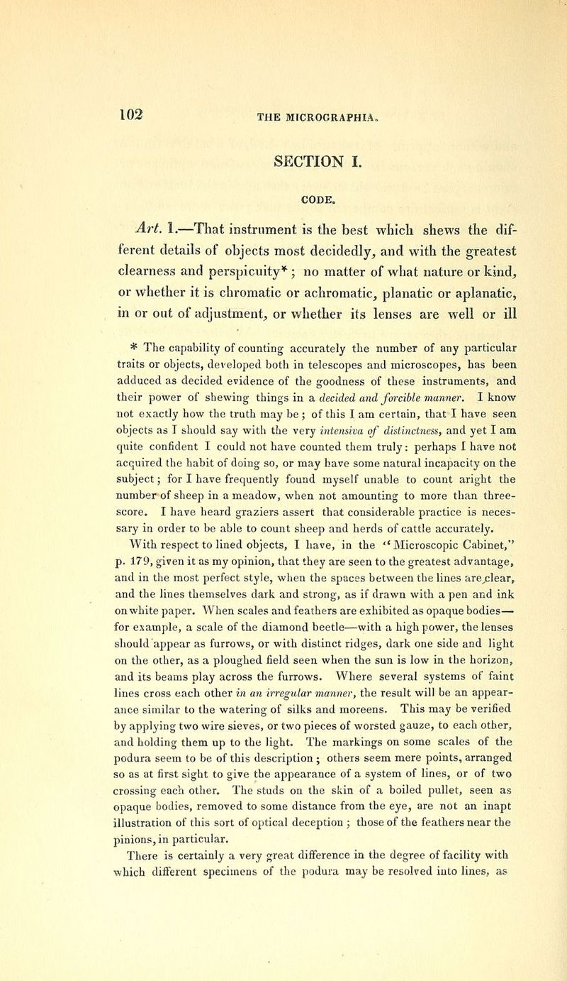 SECTION I. CODE. Art. 1.—That instrument is the best which shews the dif- ferent details of objects most decidedly, and with the greatest clearness and perspicuity*; no matter of what nature or kind, or whether it is chromatic or achromatic, planatic or aplanatic, in or out of adjustment, or whether its lenses are well or ill * The capability of counting accurately the number of any particular traits or objects, developed both in telescopes and microscopes, has been adduced as decided evidence of the goodness of these instruments, and their power of shewing things in a, decided and forcible manner. I know not exactly how the truth may be; of this I am certain, that I have seen objects as I should say with the very intensiva of distinctness, and yet I am quite confident I could not have counted them truly: perhaps I have not acquired the habit of doing so, or may have some natural incapacity on the subject; for I have frequently found myself unable to count aright the number of sheep in a meadow, when not amounting to more than three- score. I have heard graziers assert that considerable practice is neces- sary in order to be able to count sheep and herds of cattle accurately. With respect to lined objects, I have, in the ''Microscopic Cabinet, p. 179, given it as my opinion, that they are seen to the greatest advantage, and in the most perfect style, when the spaces between the lines are/ilear, and the lines themselves dark and strong, as if drawn with a pen and ink on white paper. When scales and feathers are exhibited as opaque bodies— for example, a scale of the diamond beetle—with a high power, the lenses should appear as furrows, or with distinct ridges, dark one side and light on the other, as a ploughed field seen when the sun is low in the horizon, and its beams play across the furrows. Where several systems of faint lines cross each other in an irregular manner, the result will be an appear- ance similar to the watering of silks and moreens. This may be verified by applying two wire sieves, or two pieces of worsted gauze, to each other, and holding them up to the light. The markings on some scales of the podura seem to be of this description ; others seem mere points, arranged so as at first sight to give the appearance of a system of lines, or of two crossing each other. The studs on the skin of a boiled pullet, seen as opaque bodies, removed to some distance from the eye, are not an inapt illustration of this sort of optical deception ; those of the feathers near the pinions, in particular. There is certainly a very great difference in the degree of facility with which different specimens of the podura may be resolved into lines, as