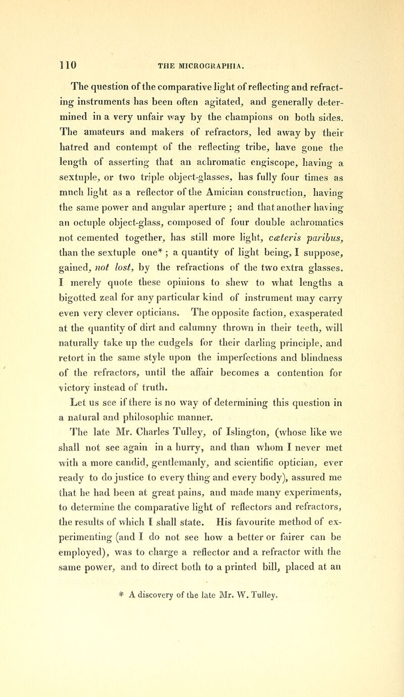 The question of the comparative light of reflecting and refract- ing instruments has been often agitated, and generally deter- mined in a very unfair way by the champions on both sides. The amateurs and makers of refractors, led away by their hatred and contempt of the reflecting tribe, have gone the length of asserting that an achromatic engiscope, having a sextuple, or two triple object-glasses, has fully four times as mnch light as a reflector of the Amician construction, having the same power and angular aperture ; and that another having an octuple object-glass, composed of four double achromatics not cemented together, has still more light, ceteris paribus, than the sextuple one* ; a quantity of light being, I suppose, gained, not lost, by the refractions of the two extra glasses. I merely quote these opinions to shew to what lengths a bigotted zeal for any particular kind of instrument may carry even very clever opticians. The opposite faction, exasperated at the quantity of dirt and calumny thrown in their teeth, will naturally take up the cudgels for their darling principle, and retort in the same style upon the imperfections and blindness of the refractors, until the affair becomes a contention for victory instead of truth. Let us see if there is no way of determining this question in a natural and philosophic manner. The late Mr. Charles Tulley, of Islington, (whose like we shall not see again in a hurry, and than whom I never met with a more candid, gentlemanly, and scientific optician, ever ready to do justice to every thing and every body), assured me that he had been at great pains, and made many experiments, to determine the comparative light of reflectors and refractors, the results of which I shall state. His favourite method of ex- perimenting (and I do not see how a better or fairer can be employed), was to charge a reflector and a refractor with the same power, and to direct both to a printed bill, placed at an * A discovery of the late Mr. W. Tulley.