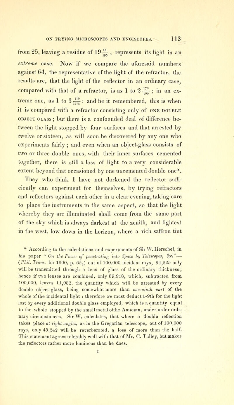 from 25, leaving a residue of 19-^ , represents its light in an extreme case. Now if we compare the aforesaid numbers against 64, the representative of the light of the refractor, the results are, that the light of the reflector in an ordinary case, compared with that of a refractor, is as 1 to 2 ~ ; in an ex- treme one, as 1 to 3 — : and be it remembered, this is when it is compared with a refractor consisting only of one double object glass ; but there is a confounded deal of difference be- tween the light stopped by four surfaces and that arrested by twelve or sixteen, as will soon be discovered by any one who experiments fairly; and even when an object-glass consists of two or three double ones, with their inner surfaces cemented together, there is still a loss of light to a very considerable extent beyond that occasioned by one uncemented double one*. They who think I have not darkened the reflector suffi- ciently can experiment for themselves, by trying refractors and reflectors against each other in a clear evening, taking care to place the instruments in the same aspect, so that the light whereby they are illuminated shall come from the same part of the sky which is always darkest at the zenith, and lightest in the west, low down in the horizon, where a rich saffron tint * According to the calculations and experiments of Sir W.Herschel, in his paper  On the Power of penetrating into Space by Telescopes, &;c.— (Phil. Trims, for 1800, p. 65,) out of 100,000 incident rays, 94,825 only will be transmitted through a lens of glass of the ordinary thickness; hence if two lenses are combined, only 89,918, which, subtracted from 100,000, leaves 11,082, the quantity which will be arrested by every double object-glass, being somewhat more than one-ninth part of the whole of the incidental light : therefore we must deduct l-9th for the light lost by every additional double glass employed, which is a quantity equal to the whole stopped by the small metal ofthe Amician, under order ordi- nary circumstances. Sir W. calculates, that where a double reflection takes place at right ayigles, as in the Gregorian telescope, out of 100,000 rays, only 45,242 will be reverberated, a loss of more than the half. This statement agrees tolerably well with that of Mr. C. Tulley, but makes the reflectors rather more luminous than he does.