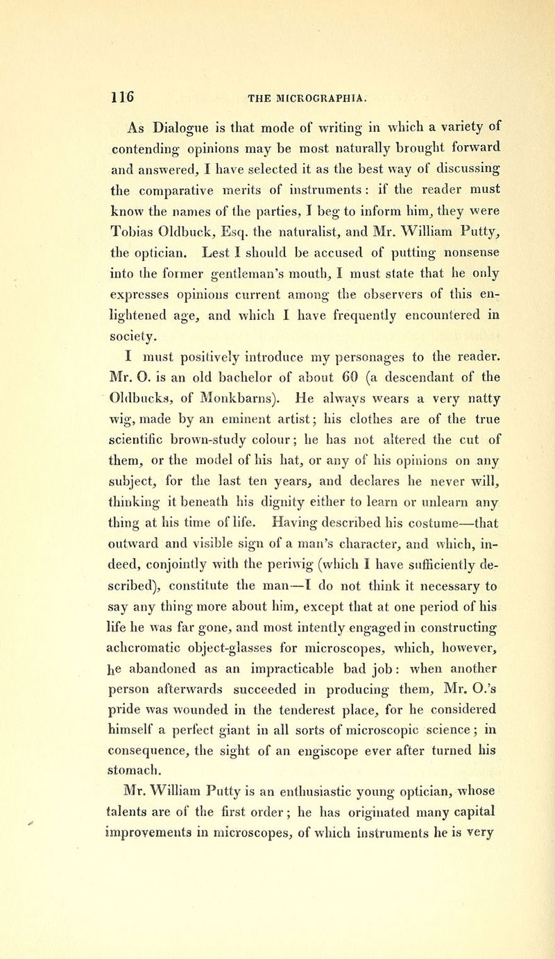 As Dialogue is that mode of writing in which a variety of contending opinions may be most naturally brought forward and answered, I have selected it as the best way of discussing the comparative merits of instruments : if the reader must know the names of the parties, I beg to inform him, they were Tobias Oldbuck, Esq. the naturalist, and Mr. William Putty, the optician. Lest I should be accused of putting nonsense into die former gentleman's mouth, I must state that he only expresses opinions current among the observers of this en- lightened age, and which I have frequently encountered in society. I must positively introduce my personages to the reader. Mr. O. is an old bachelor of about 60 (a descendant of the Oldbucks, of Monkbarns). He always wears a very natty wig, made by an eminent artist; his clothes are of the true scientific brown-study colour; he has not altered the cut of them, or the model of his hat, or any of his opinions on any subject, for the last ten years, and declares he never will, thinking it beneath his dignity either to learn or unlearn any thing at his time of life. Having described his costume—that outward and visible sign of a man's character, and which, in- deed, conjointly with the periwig (which I have sufficiently de- scribed), constitute the man—1 do not think it necessary to say any thing more about him, except that at one period of his life he was far gone, and most intently engaged in constructing achcromatic object-glasses for microscopes, which, however, he abandoned as an impracticable bad job: when another person afterwards succeeded in producing them, Mr. O.'s pride was wounded in the tenderest place, for he considered himself a perfect giant in all sorts of microscopic science; in consequence, the sight of an engiscope ever after turned his stomach. Mr. William Putty is an enthusiastic young optician, whose talents are of the first order; he has originated many capital improvements in microscopes, of which instruments he is very