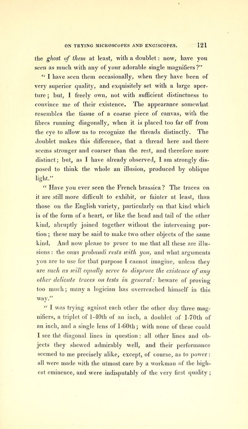 the ghost of them at least, with a doublet: now, have you seen as much with any of your adorable single magnifiers?  I have seen them occasionally, when they have been of very superior quality, and exquisitely set with a large aper- ture ; but, 1 freely own, not with sufficient distinctness to convince me of their existence. The appearance somewhat resembles the tissue of a coarse piece of canvas, with the fibres running diagonally, when it is placed too far off from the eye to allow us to recognize the threads distinctly. The doublet makes this difference, that a thread here and there seems stronger and coarser than the rest, and therefore more distinct; but, as I have already observed, I am strongly dis- posed to think the whole an illusion, produced by oblique light.  Have you ever seen the French brassica ? The traces on it are still more difficult to exhibit, or fainter at least, than those on the English variety, particularly on that kind which is of the form of a heart, or like the head and tail of the other hind, abruptly joined together without the intervening por- tion ; these may be said to make two other objects of the same kind. And now please to prove to me that all these are illu- sions : the onus probandi rests with you, and what arguments you are to use for that purpose I cannot imagine, unless they are such as will equally serve to disprove the existence of any other delicate traces on tests in general: beware of proving too much; many a logician has overreached himself in this way.  I was trying against each other the other day three mag- nifiers, a triplet of l-40th of an inch, a doublet of l-70th of an inch, and a single lens of l-60th; with none of these could I see the diagonal lines in question : all other lines and ob- jects they shewed admirably well, and their performance seemed to me precisely alike, except, of course, as to power : all were made with the utmost care by a workman of the high- est eminence, and were indisputably of the very first quality;