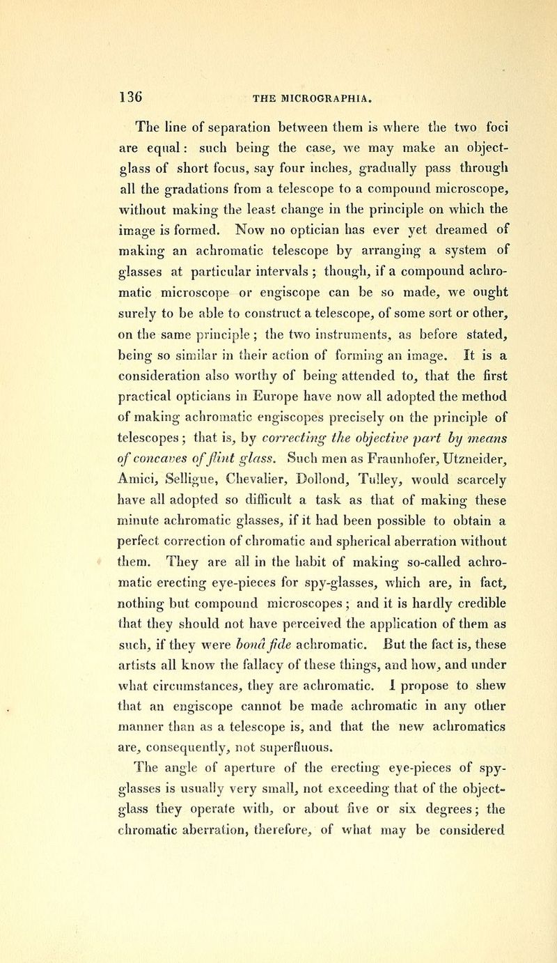 The line of separation between them is where the two foci are equal: such being the case, we may make an object- glass of short focus, say four inches, gradually pass through all the gradations from a telescope to a compound microscope, without making the least change in the principle on which the image is formed. Now no optician has ever yet dreamed of making an achromatic telescope by arranging a system of glasses at particular intervals ; though, if a compound achro- matic microscope or engiscope can be so made, we ought surely to be able to construct a telescope, of some sort or other, on the same principle ; the two instruments, as before stated, being so similar in their action of forming an image. It is a consideration also worthy of being attended to, that the first practical opticians in Europe have now all adopted the method of making achromatic engiscopes precisely on the principle of telescopes; that is, by correcting the objective part by means of concaves of flint glass. Such men as Fraunhofer, Utzneider, Amici, Selligue, Chevalier, Dollond, Tulley, would scarcely have all adopted so difficult a task as that of making these minute achromatic glasses, if it had been possible to obtain a perfect correction of chromatic and spherical aberration without them. They are all in the habit of making so-called achro- matic erecting eye-pieces for spy-glasses, which are, in fact, nothing but compound microscopes ; and it is hardly credible that they should not have perceived the application of them as such, if they were bona fide achromatic. But the fact is, these artists all know the fallacy of these things, and how, and under what circumstances, they are achromatic. I propose to shew that an engiscope cannot be made achromatic in any other manner than as a telescope is, and that the new achromatics are, consequently, not superfluous. The angle of aperture of the erecting eye-pieces of spy- glasses is usually very small, not exceeding that of the object- glass they operate with, or about five or six degrees; the chromatic aberration, therefore, of what may be considered