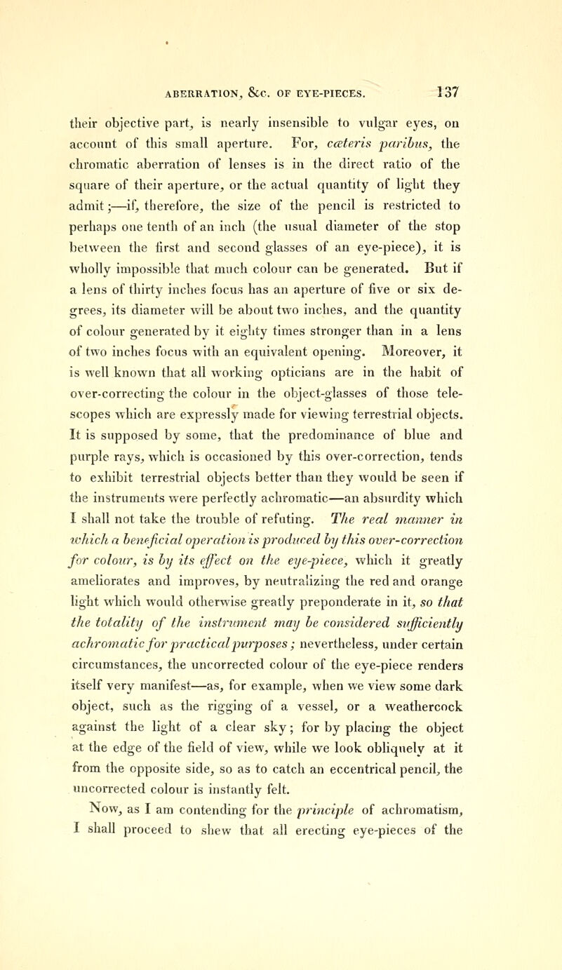 their objective part, is nearly insensible to vulgar eyes, on account of this small aperture. For, cceteris paribus, the chromatic aberration of lenses is in the direct ratio of the square of their aperture, or the actual quantity of light they admit;—if, therefore, the size of the pencil is restricted to perhaps one tenth of an inch (the usual diameter of the stop between the first and second glasses of an eye-piece), it is wholly impossible that much colour can be generated. But if a lens of thirty inches focus has an aperture of five or six de- grees, its diameter will be about two inches, and the quantity of colour generated by it eighty times stronger than in a lens of two inches focus with an equivalent opening. Moreover, it is well known that all working opticians are in the habit of over-correcting the colour in the object-glasses of those tele- scopes which are expressly made for viewing terrestrial objects. It is supposed by some, that the predominance of blue and purple rays, which is occasioned by this over-correction, tends to exhibit terrestrial objects better than they would be seen if the instruments were perfectly achromatic—an absurdity which I shall not take the trouble of refuting. The real manner in ivhich a beneficial operation is produced by this over-correction for colour, is by its effect on the eye-piece, which it greatly ameliorates and improves, by neutralizing the red and orange light which would otherwise greatly preponderate in it, so that the totality of the instrument may be considered sufficiently achromatic for practical purposes ; nevertheless, under certain circumstances, the uncorrected colour of the eye-piece renders itself very manifest—as, for example, when we view some dark object, such as the rigging of a vessel, or a weathercock against the light of a clear sky; for by placing the object at the edge of the field of view, while we look obliquely at it from the opposite side, so as to catch an eccentrical pencil, the uncorrected colour is instantly felt. Now, as I am contending for the principle of achromatism, I shall proceed to shew that all erecting eye-pieces of the