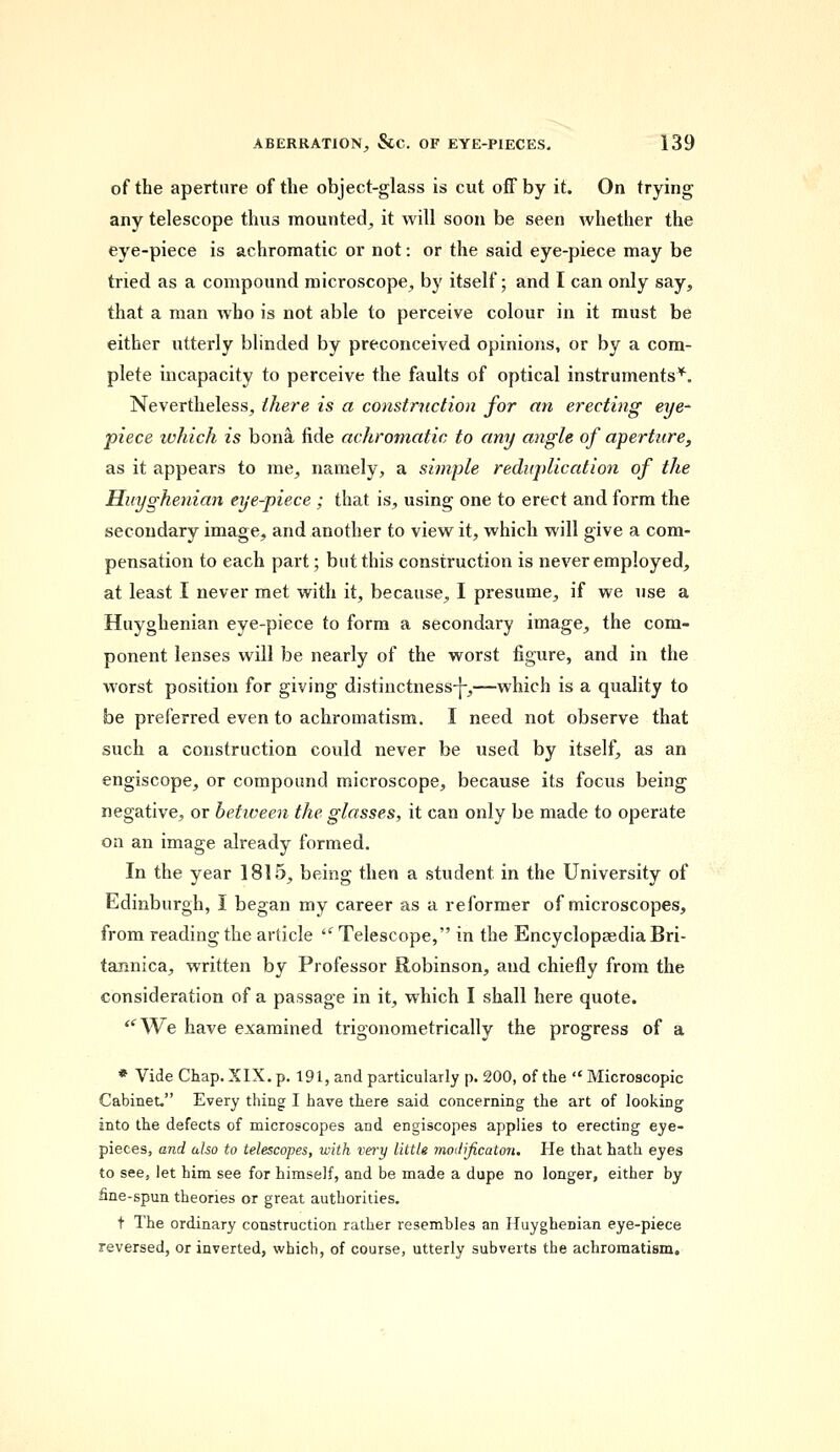 of the aperture of the object-glass is cut off by it. On trying any telescope thus mounted, it will soon be seen whether the eye-piece is achromatic or not: or the said eye-piece may be tried as a compound microscope, by itself; and I can only say, that a man who is not able to perceive colour in it must be either utterly blinded by preconceived opinions, or by a com- plete incapacity to perceive the faults of optical instruments*. Nevertheless, there is a construction for an erecting eye- piece which is bona fide achromatic to any angle of aperture, as it appears to me, namely, a simple reduplication of the Huyghenian eye-piece ; that is, using one to erect and form the secondary image, and another to view it, which will give a com- pensation to each part; but this construction is never employed, at least I never met with it, because, I presume, if we use a Huyghenian eye-piece to form a secondary image, the com- ponent lenses will be nearly of the worst figure, and in the worst position for giving distinctness-]-,—which is a quality to be preferred even to achromatism. I need not observe that such a construction could never be used by itself, as an engiscope, or compound microscope, because its focus being negative, or between the glasses, it can only be made to operate on an image already formed. In the year 1815, being then a student in the University of Edinburgh, I began my career as a reformer of microscopes, from reading the article  Telescope, in the Encyclopaedia Bri- tannica, written by Professor Robinson, and chiefly from the consideration of a passage in it, which I shall here quote. <fWe have examined trigonometrically the progress of a * Vide Chap. XIX. p. 191, and particularly p. 200, of the Microscopic Cabinet. Every thing I have there said concerning the art of looking into the defects of microscopes and engiscopes applies to erecting eye- pieces, and also to telescopes, with vei'y little modificaton. He that hath eyes to see, let him see for himself, and be made a dupe no longer, either by fine-spun theories or great authorities. t The ordinary construction rather resembles an Huyghenian eye-piece reversed, or inverted, which, of course, utterly subverts the achromatism.